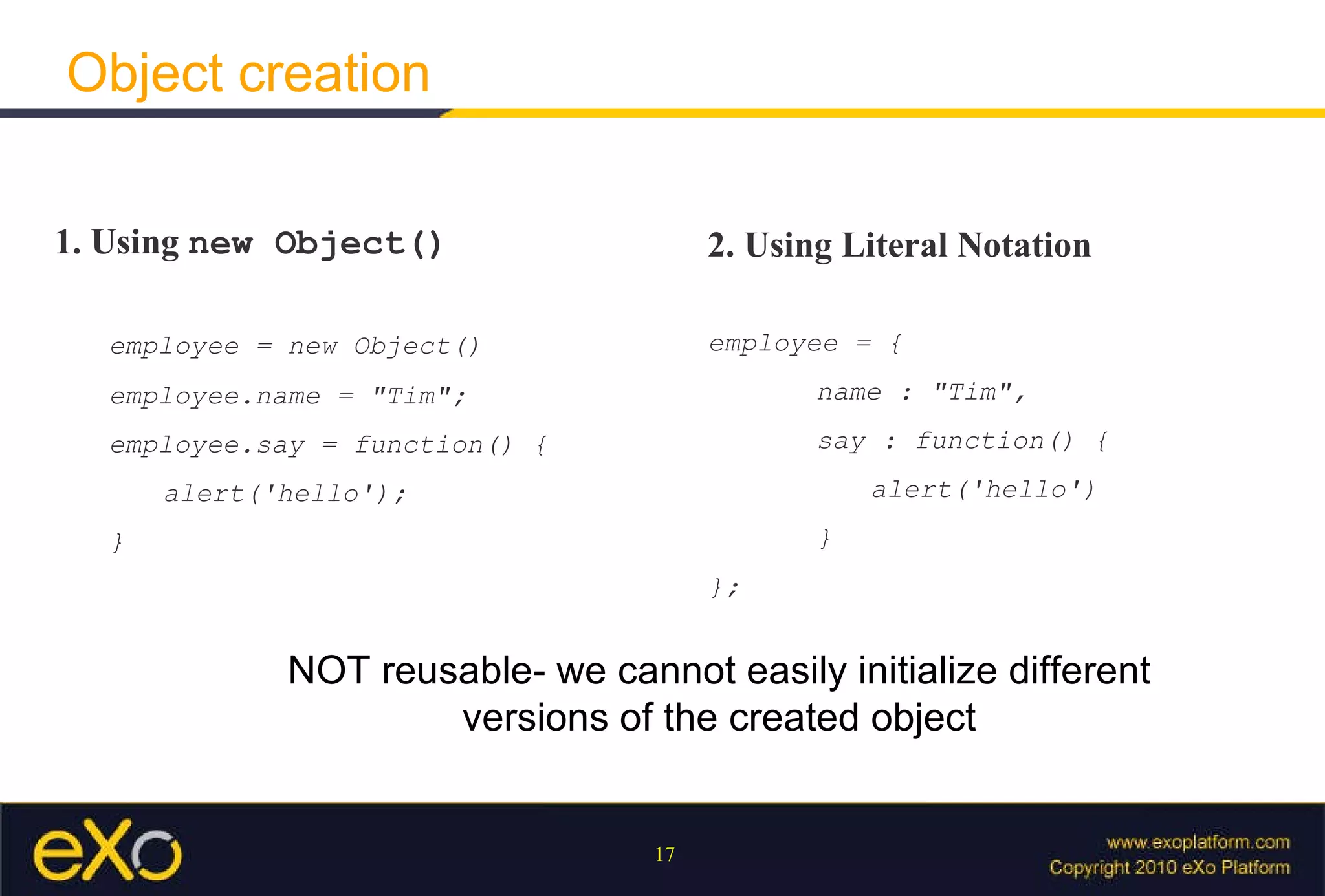 Object creation 1. Using  new Object() employee = new Object() employee.name = "Tim"; employee.say = function() { alert('hello'); } 2. Using Literal Notation employee = { name : "Tim", say : function() { alert('hello') } }; NOT reusable- we cannot easily initialize different versions of the created object 