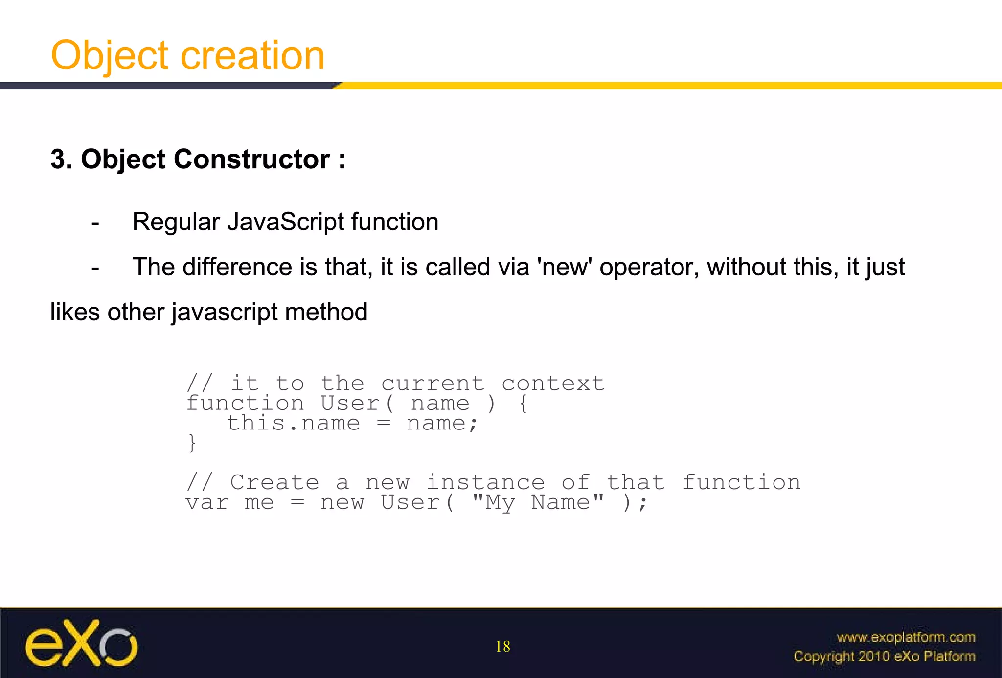 Object creation 3. Object Constructor : - Regular JavaScript function - The difference is that, it is called via 'new' operator, without this, it just likes other javascript method // it to the current context  function User( name ) {  this.name = name;  }  // Create a new instance of that function var me = new User( "My Name" ); 3. Object Constructor : - Regular JavaScript function - The difference is that, it is called via 'new' operator, without this, it just likes other javascript method 