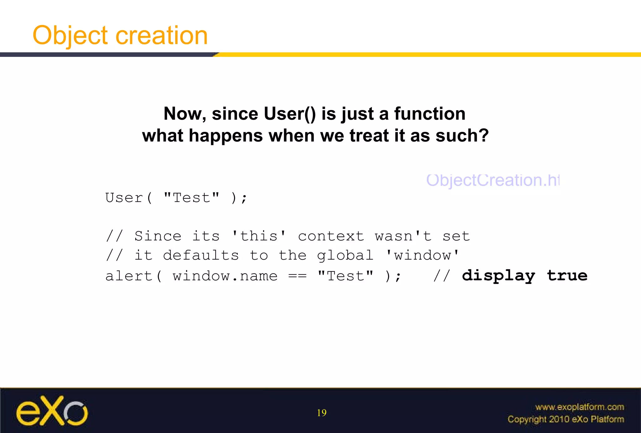 Object creation Now, since User() is just a function what happens when we treat it as such?   User( "Test" );  // Since its 'this' context wasn't set  // it defaults to the global 'window'  alert( window.name == "Test" );  //  display true ObjectCreation.html 