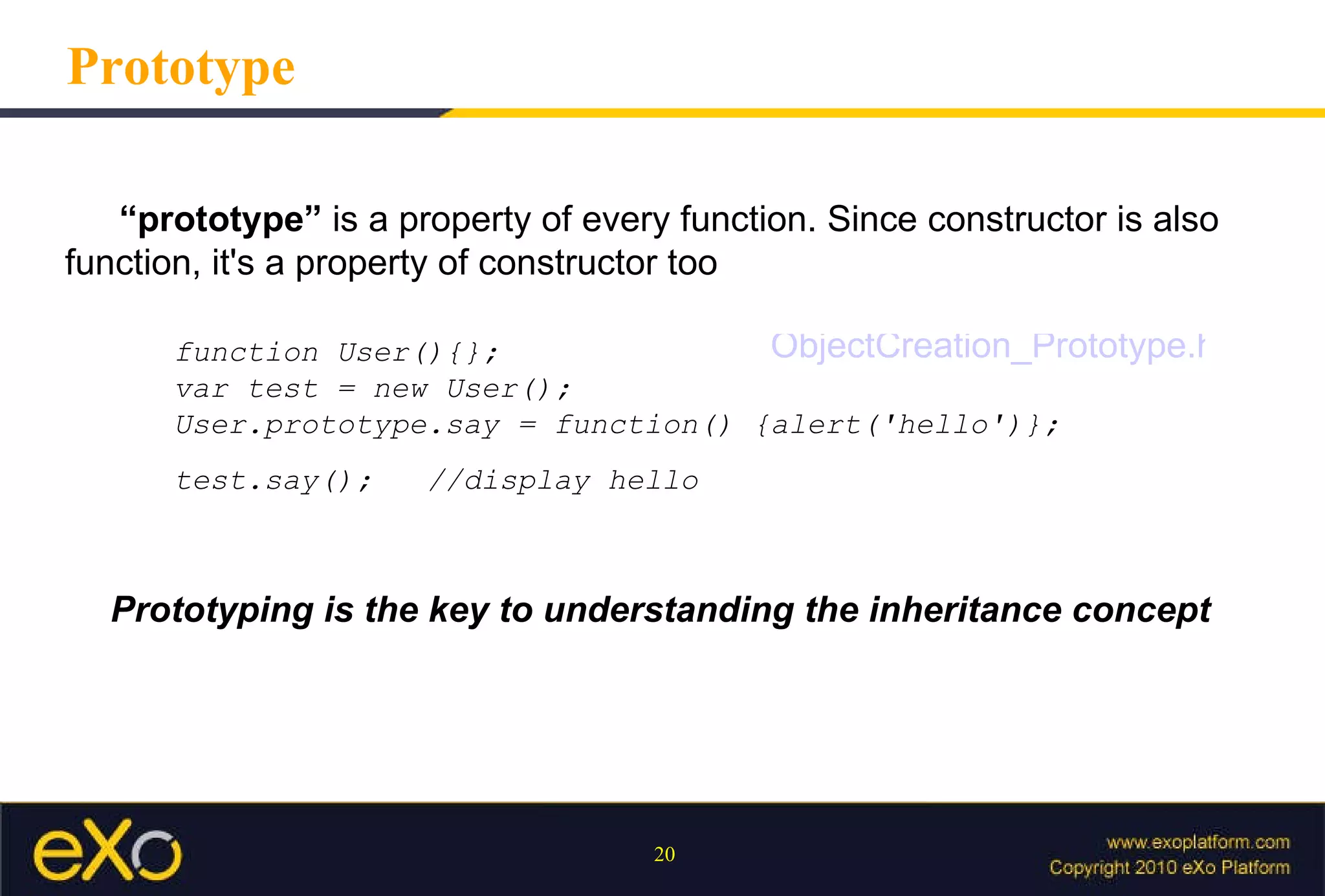 Prototype Prototyping is the key to understanding the inheritance concept “ prototype”  is a property of every function. Since constructor is also function, it's a property of constructor too  function User(){};  var test = new User(); User.prototype.say = function() {alert('hello')}; test.say();  //display hello ObjectCreation_Prototype.html 