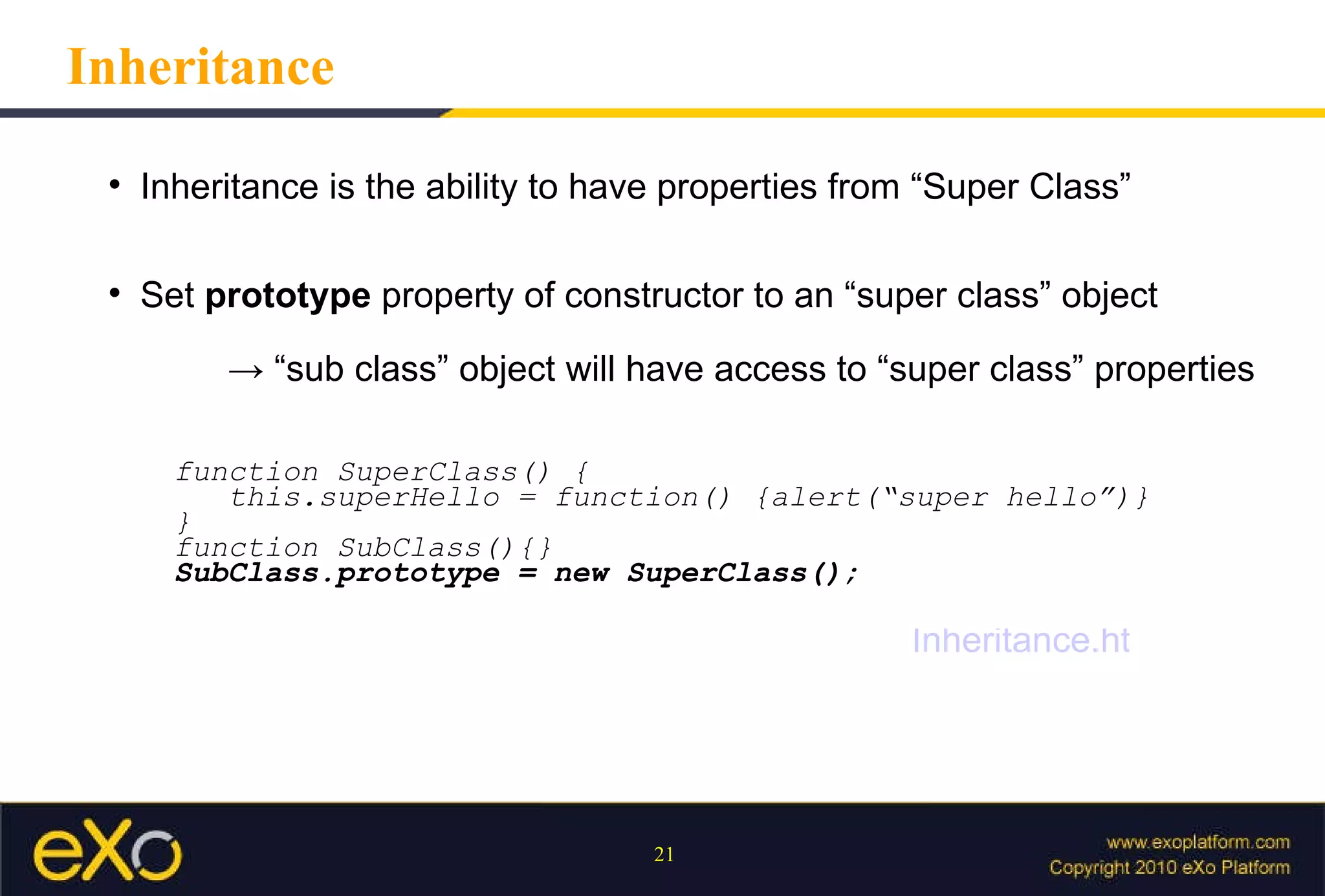 Inheritance Inheritance is the ability to have properties from “Super Class” Set  prototype  property of constructor to an “super class” object -> “ sub class” object will have access to “super class” properties function SuperClass() { this.superHello = function() {alert(“super hello”)} } function SubClass(){} SubClass.prototype = new SuperClass(); Inheritance.html 