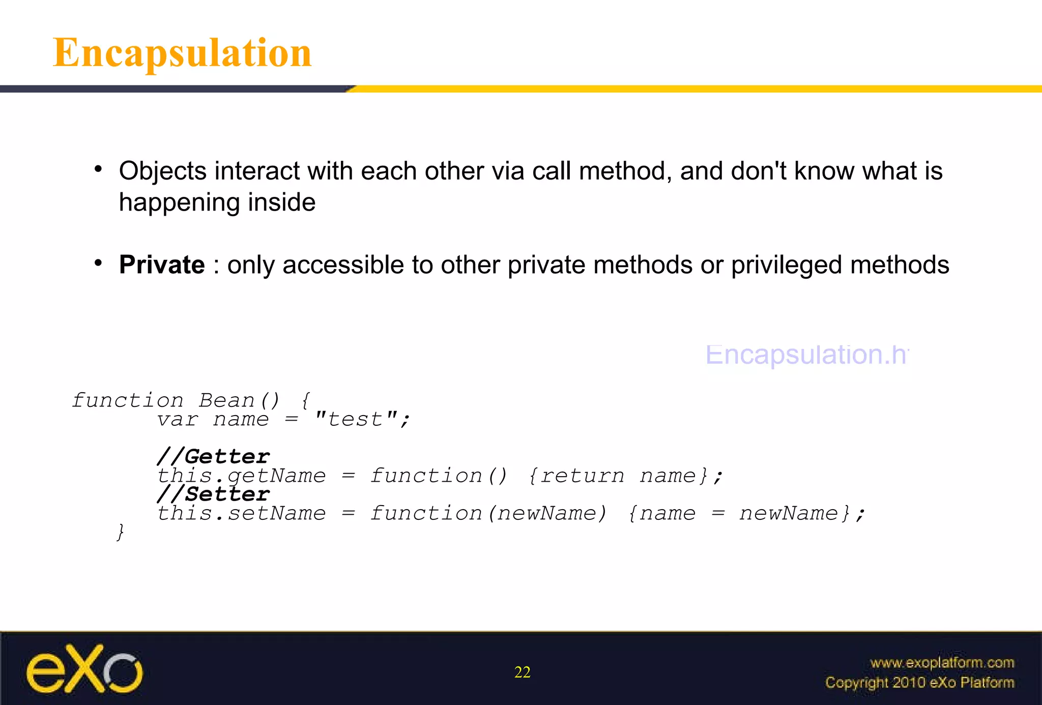 Encapsulation Objects interact with each other via call method, and don't know what is happening inside Private  : only accessible to other private methods or privileged methods function Bean() { var name = "test"; //Getter this.getName = function() {return name}; //Setter this.setName = function(newName) {name = newName}; } Encapsulation.html 