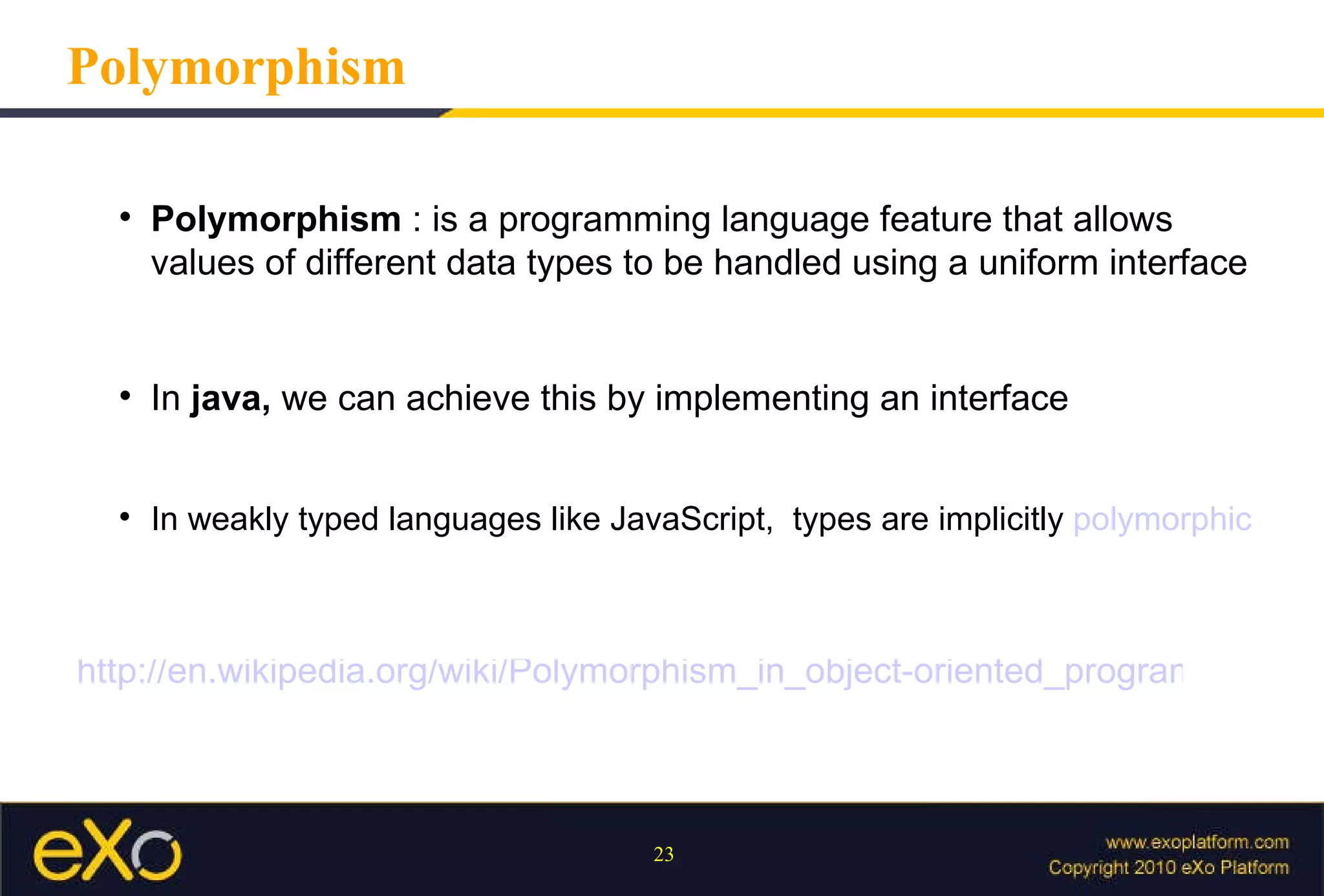 Polymorphism Polymorphism  : is a programming language feature that allows values of different data types to be handled using a uniform interface In  java,  we can achieve this by implementing an interface In weakly typed languages like JavaScript,  types are implicitly  polymorphic http://en.wikipedia.org/wiki/Polymorphism_in_object-oriented_programming 