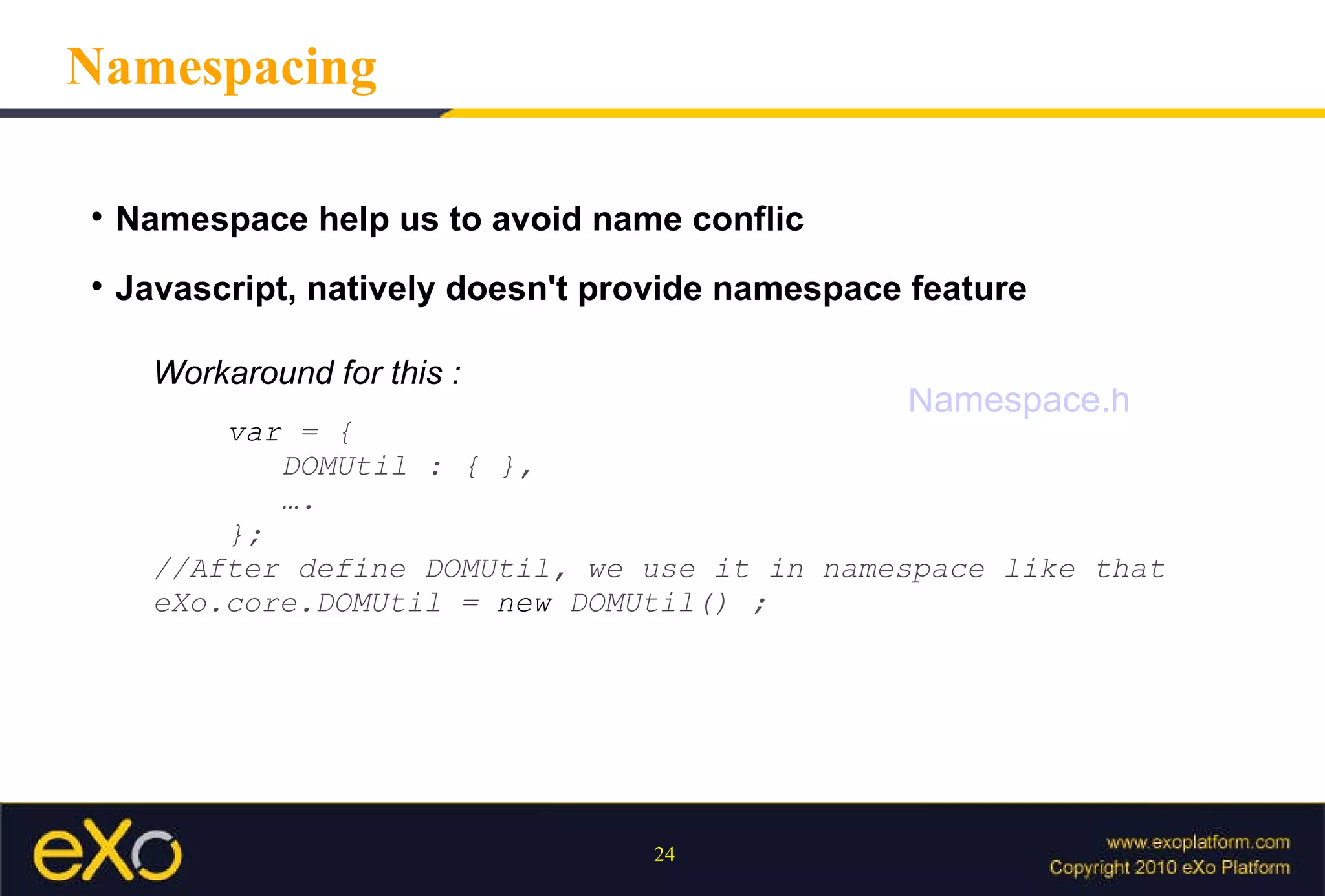 Namespace help us to avoid name conflic Javascript, natively doesn't provide namespace feature Namespacing Workaround for this : var   =   {   DOMUtil   :   {   },   … . }; //After define DOMUtil, we use it in namespace like that eXo.core.DOMUtil   =   new   DOMUtil()   ; Namespace.html 