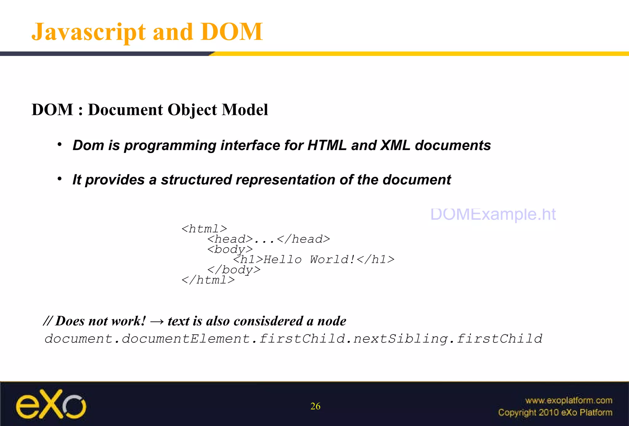 DOM : Document Object Model  Dom is programming interface for HTML and XML documents It provides a structured representation of the document Javascript and DOM <html> <head>...</head> <body> <h1>Hello World!</h1> </body> </html> // Does not work! -> text is also consisdered a node  document.documentElement.firstChild.nextSibling.firstChild DOMExample.html 