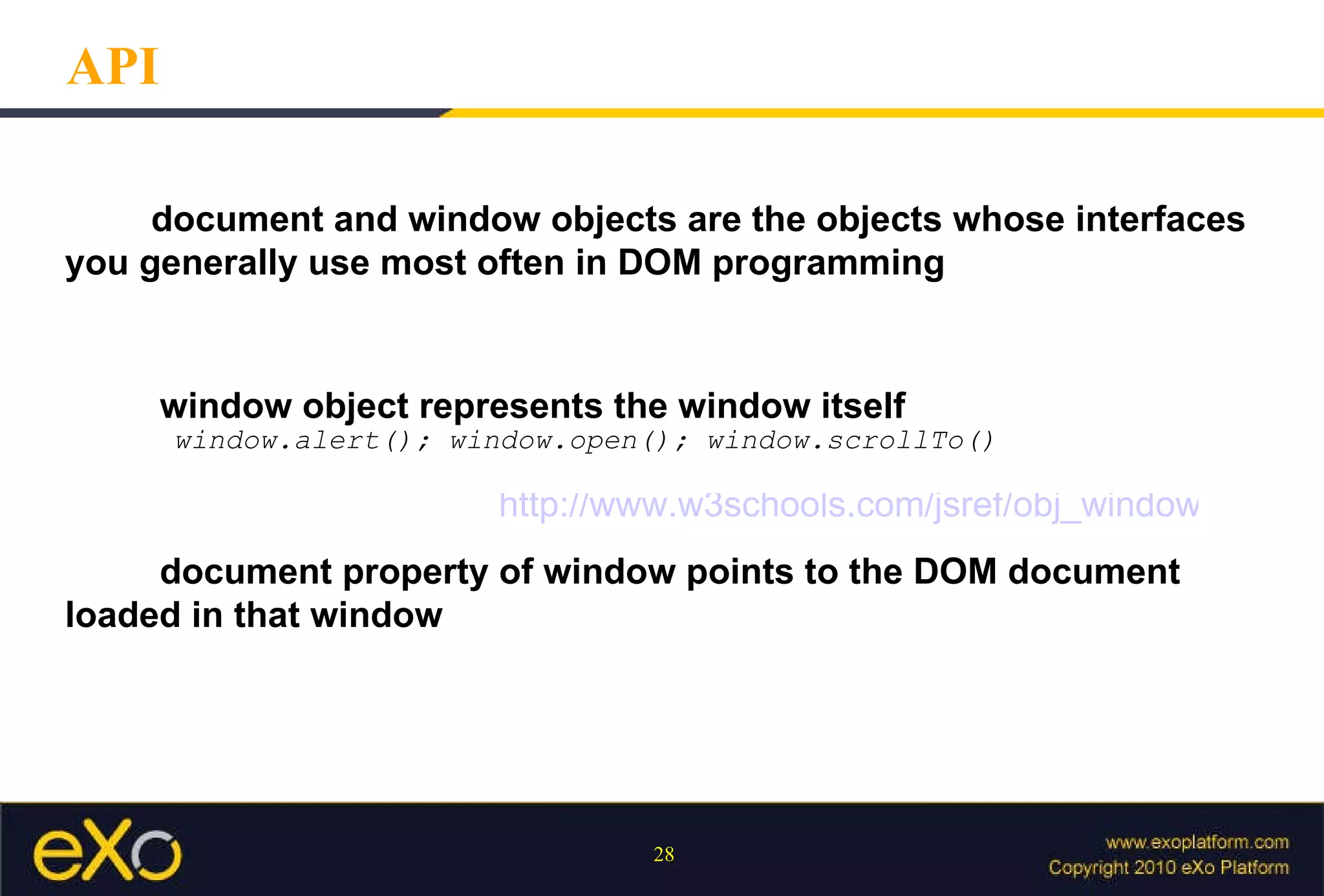 API document and window objects are the objects whose interfaces  you generally use most often in DOM programming   window object represents the window itself window.alert(); window.open(); window.scrollTo()   document property of window points to the DOM document  loaded in that window http://www.w3schools.com/jsref/obj_window.asp 