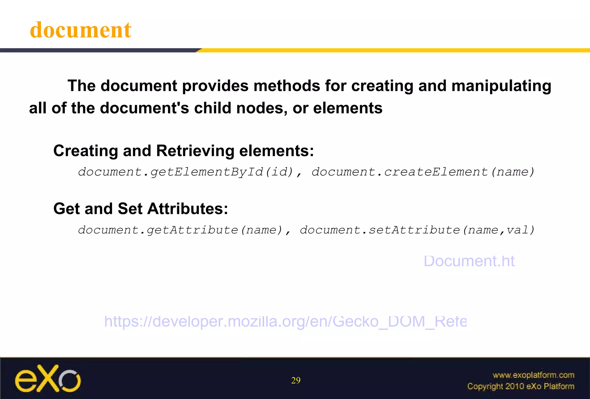 document The document provides methods for creating and manipulating all of the document's child nodes, or elements Creating and Retrieving elements:   document.getElementById(id), document.createElement(name) Get and Set Attributes: document.getAttribute(name), document.setAttribute(name,val) https://developer.mozilla.org/en/Gecko_DOM_Reference Document.html 