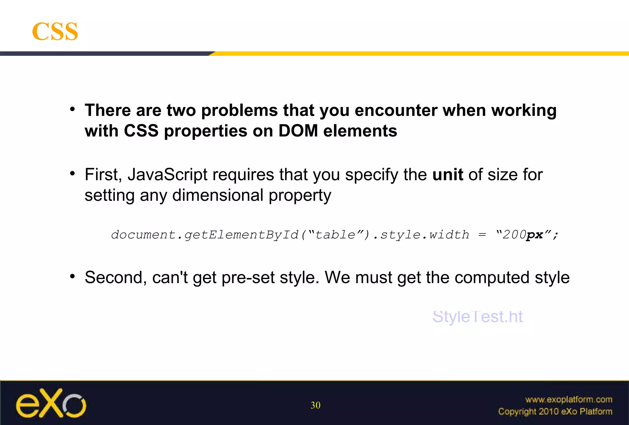 CSS There are two problems that you encounter when working with CSS properties on DOM elements Second, can't get pre-set style. We must get the computed style First, JavaScript requires that you specify the  unit  of size for setting any dimensional property document.getElementById(“table”).style.width = “200 px ”; StyleTest.html 