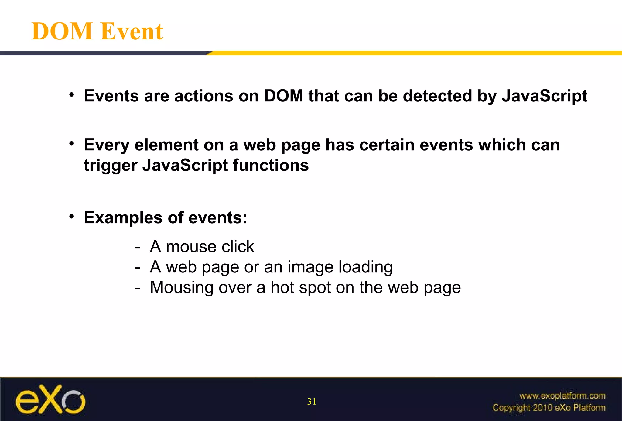 DOM Event Events are actions on DOM that can be detected by JavaScript Every element on a web page has certain events which can trigger JavaScript functions Examples of events: -  A mouse click -  A web page or an image loading -  Mousing over a hot spot on the web page 