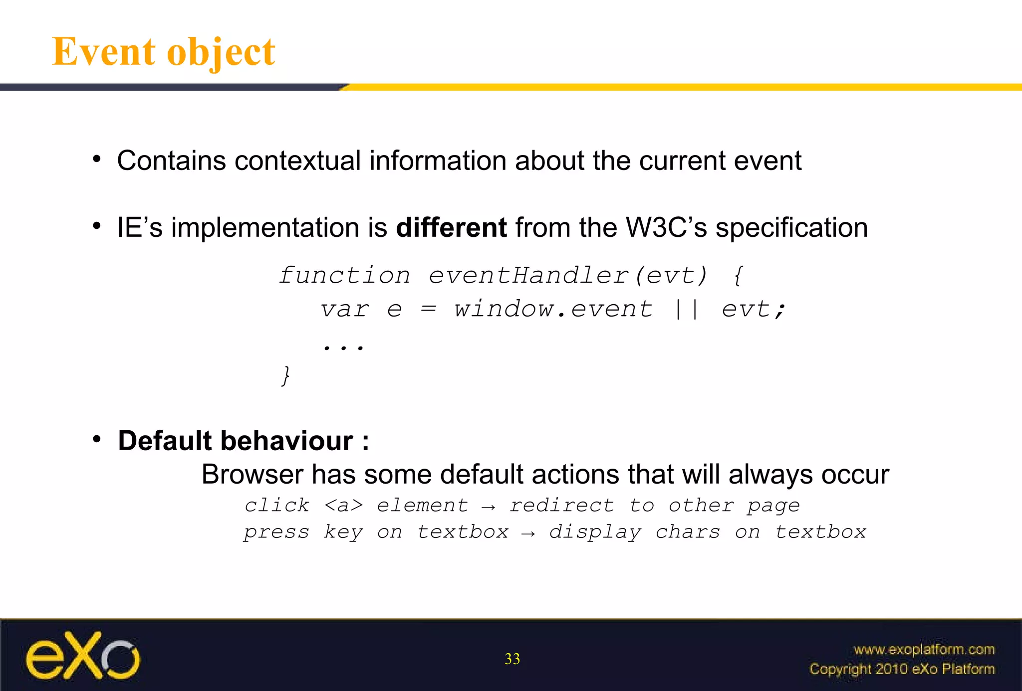 Event object Contains contextual information about the current event IE’s implementation is  different  from the W3C’s specification function eventHandler(evt) { var e = window.event || evt; ... } Default behaviour :  Browser has some default actions that will always occur click <a> element -> redirect to other page press key on textbox -> display chars on textbox 