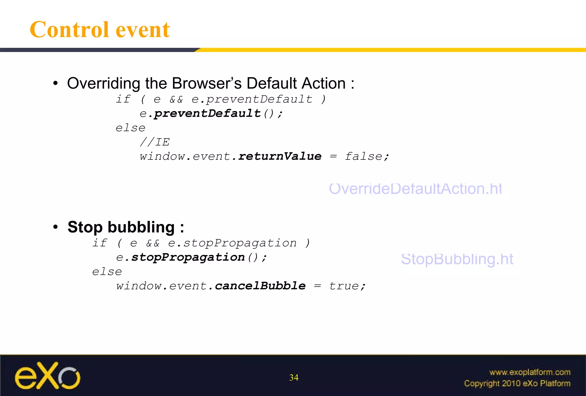 Control event Overriding the Browser’s Default Action : if ( e && e.preventDefault ) e. preventDefault (); else  //IE window.event. returnValue  = false; Stop bubbling :  if ( e && e.stopPropagation ) e. stopPropagation (); else window.event. cancelBubble  = true; OverrideDefaultAction.html StopBubbling.html 