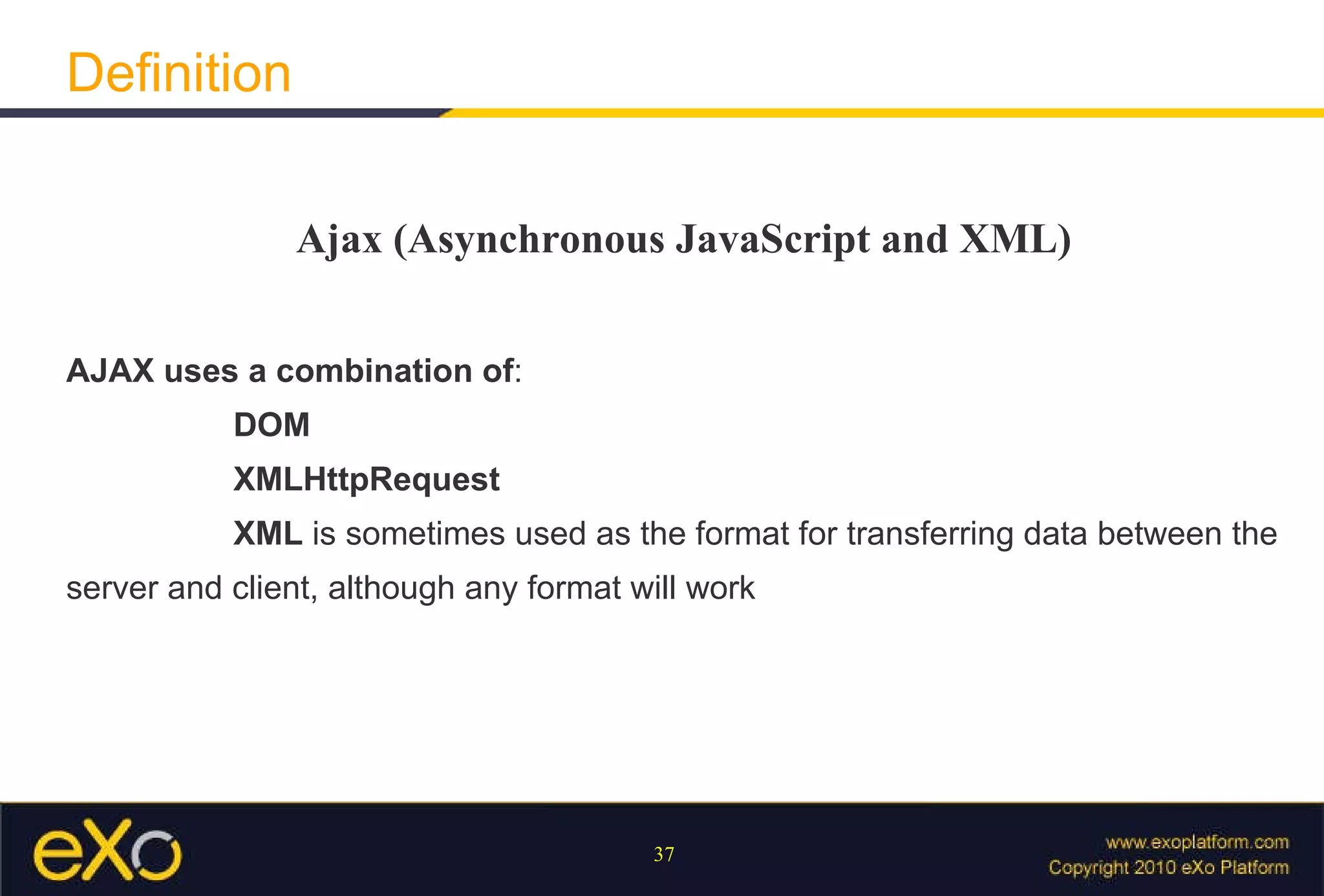 Definition Ajax (Asynchronous JavaScript and XML) AJAX uses a combination of :  DOM   XMLHttpRequest   XML  is sometimes used as the format for transferring data between the server and client, although any format will work 