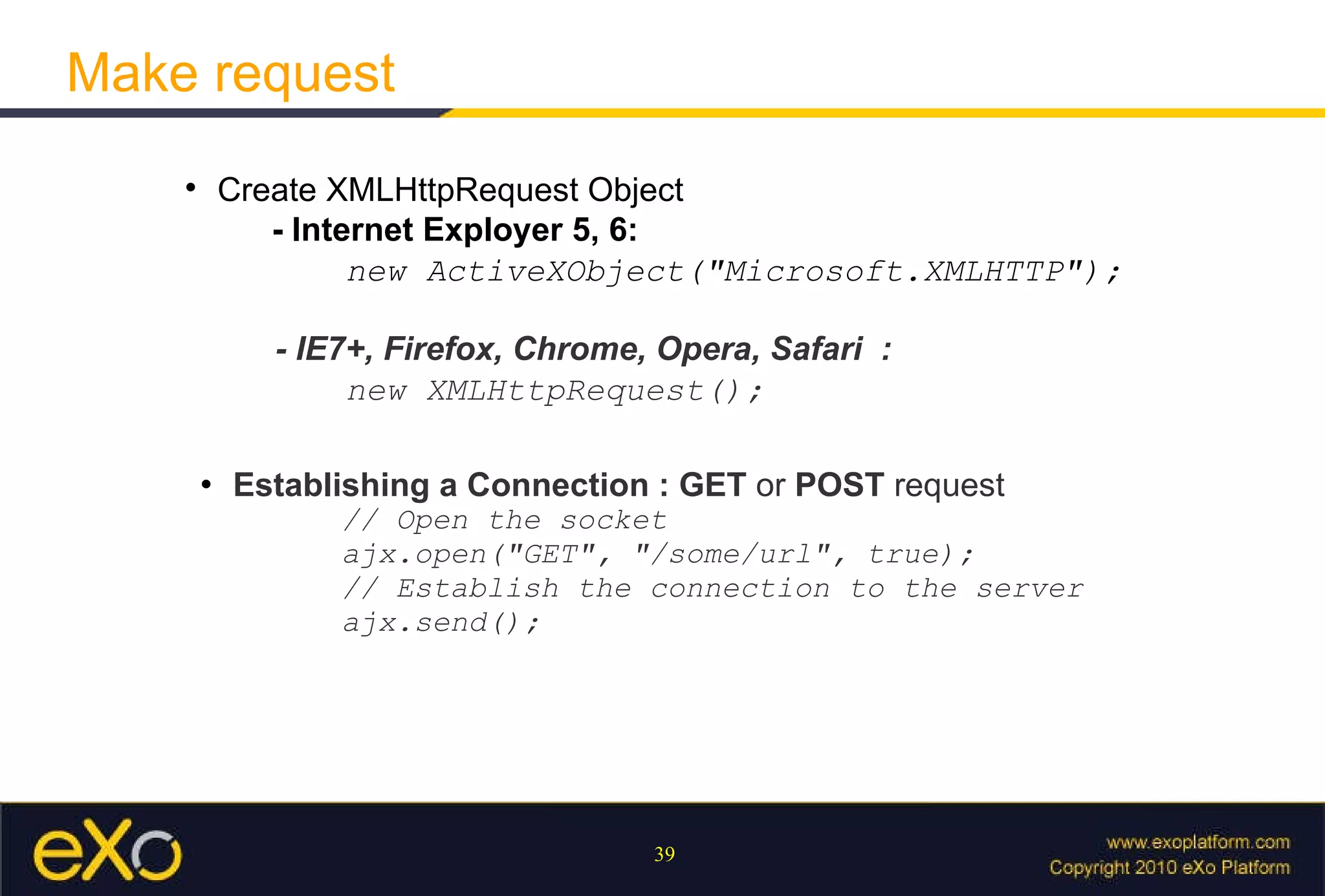 Make request Create XMLHttpRequest Object - Internet Exployer 5, 6:     new ActiveXObject("Microsoft.XMLHTTP"); - IE7+, Firefox, Chrome, Opera, Safari  :   new XMLHttpRequest(); Establishing a Connection : GET  or  POST  request // Open the socket  ajx.open("GET", "/some/url", true);  // Establish the connection to the server  ajx.send(); 
