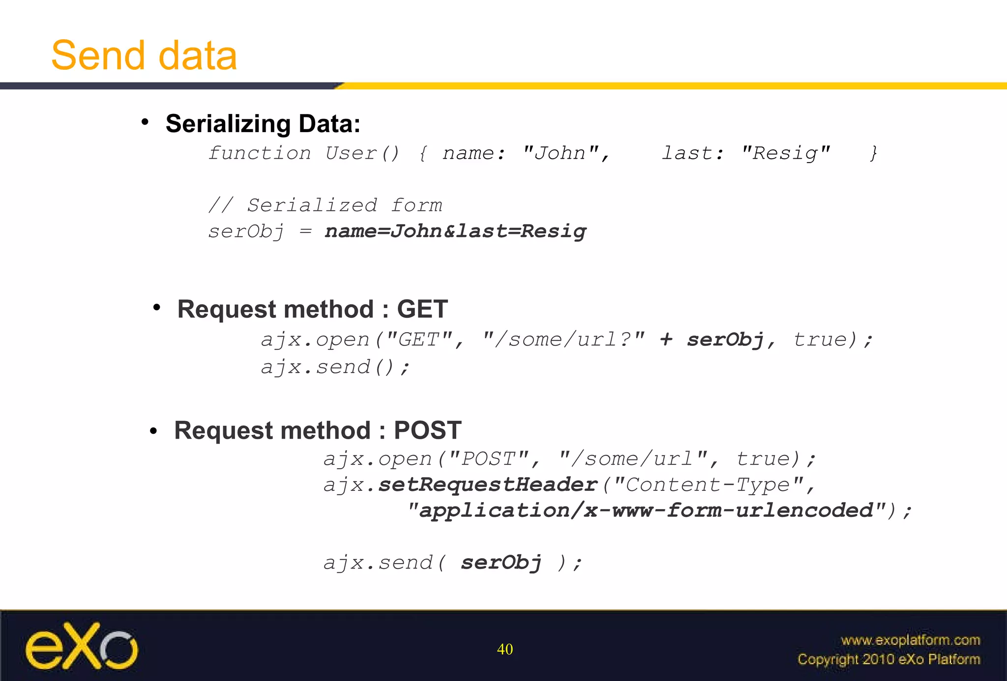 Send data Serializing Data:  function User() {  name: "John",  last: "Resig" }  // Serialized form  serObj =  name=John&last=Resig Request method : GET   ajx.open("GET", "/some/url?"  +  serObj , true);  ajx.send(); Request method : POST   ajx.open("POST", "/some/url", true); ajx. setRequestHeader ( "Content-Type",  " application/x-www-form-urlencoded "); ajx.send(  serObj  ); 