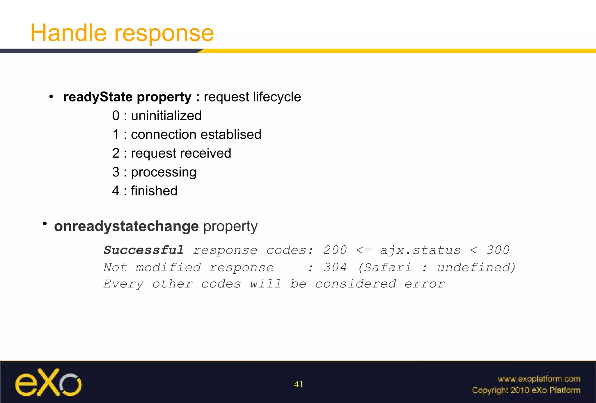 Handle response readyState property :  request lifecycle 0 : uninitialized 1 : connection establised 2 : request received 3 : processing 4 : finished   onreadystatechange  property     Successful  response codes: 200 <= ajx.status < 300 Not modified response  : 304 (Safari : undefined) Every other codes will be considered error 