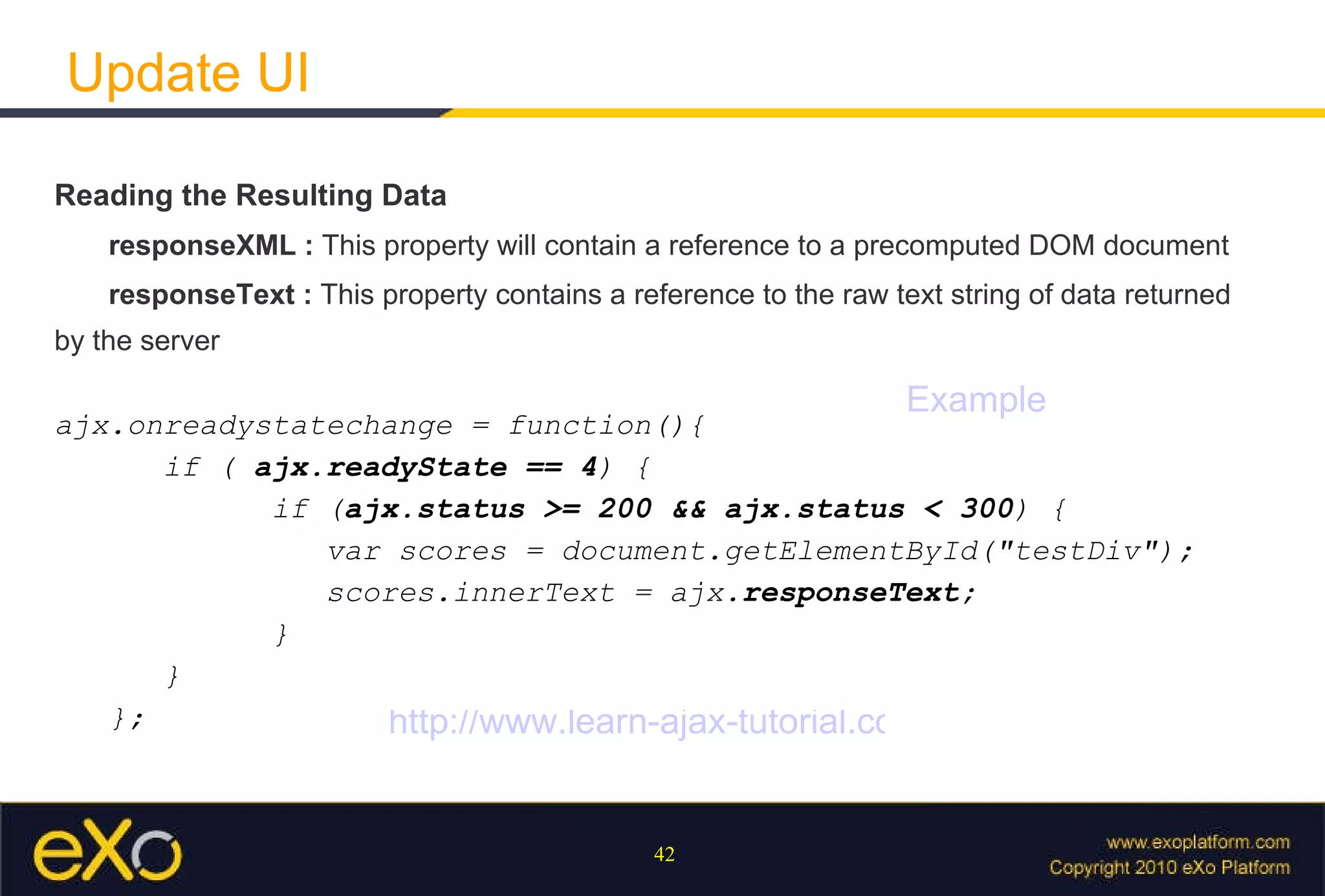 Update UI Reading the Resulting Data responseXML :  This property will contain a reference to a precomputed DOM document responseText :  This property contains a reference to the raw text string of data returned by the server ajx.onreadystatechange = function(){  if (  ajx.readyState == 4 ) {  if ( ajx.status >= 200 && ajx.status < 300 ) { var scores = document.getElementById("testDiv");  scores.innerText = ajx. responseText ; } }  }; Example http://www.learn-ajax-tutorial.com/ 