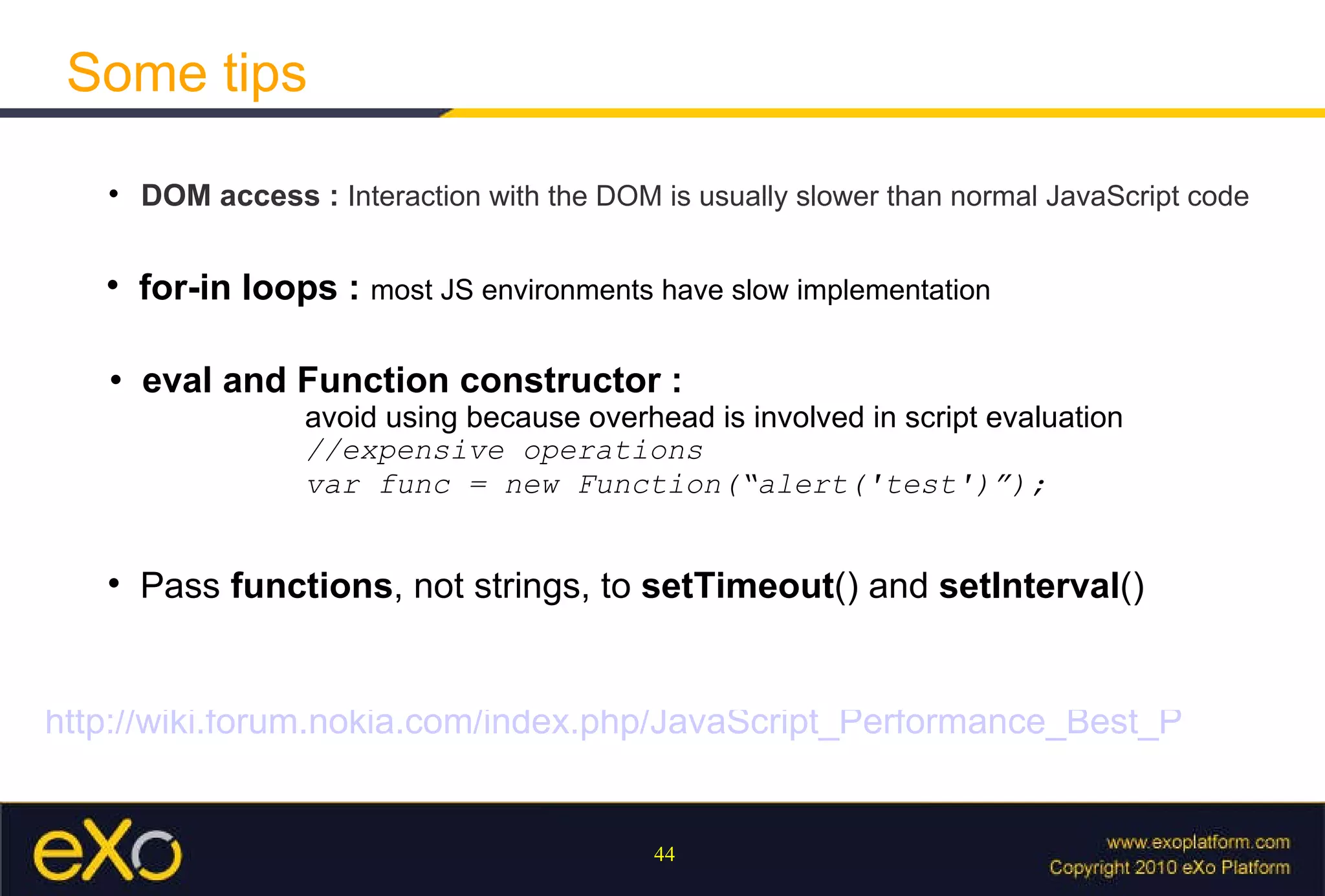Some tips DOM access :  Interaction with the DOM is usually slower than normal JavaScript code   for-in loops :  most JS environments have slow implementation eval and Function constructor :  avoid using because overhead is involved in script evaluation //expensive operations var func = new Function(“alert('test')”); Pass  functions , not strings, to  setTimeout () and  setInterval ()  http://wiki.forum.nokia.com/index.php/JavaScript_Performance_Best_Practices 