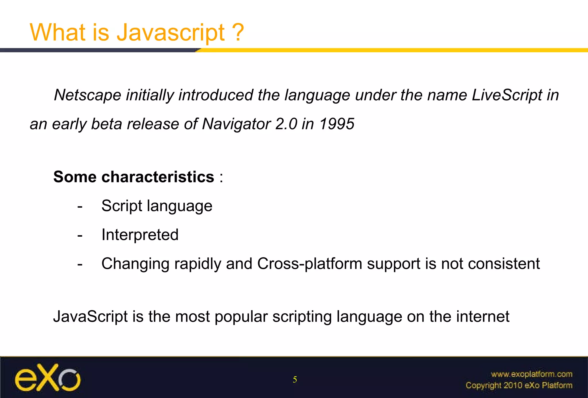 What is Javascript ? Netscape initially introduced the language under the name LiveScript in an early beta release of Navigator 2.0 in 1995   Some characteristics  :  - Script language - Interpreted - Changing rapidly and Cross-platform support is not consistent JavaScript is the most popular scripting language on the internet 