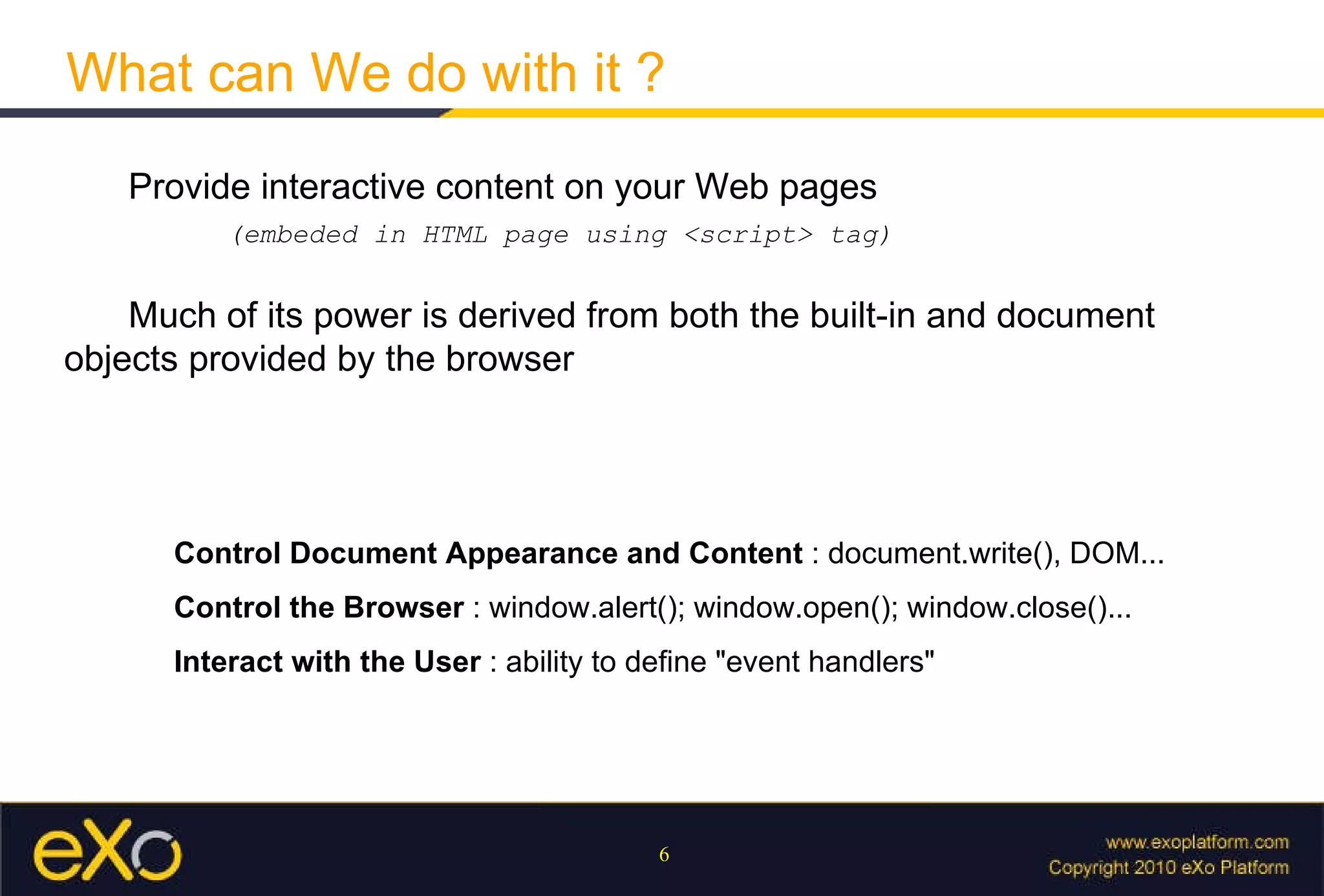 What can We do with it ?   Provide interactive content on your Web pages ( embeded in HTML page using <script> tag )   Much of its power is derived from both the built-in and document objects provided by the browser Control Document Appearance and Content  : document.write(), DOM... Control the Browser  : window.alert(); window.open(); window.close()... Interact with the User  : ability to define "event handlers" 