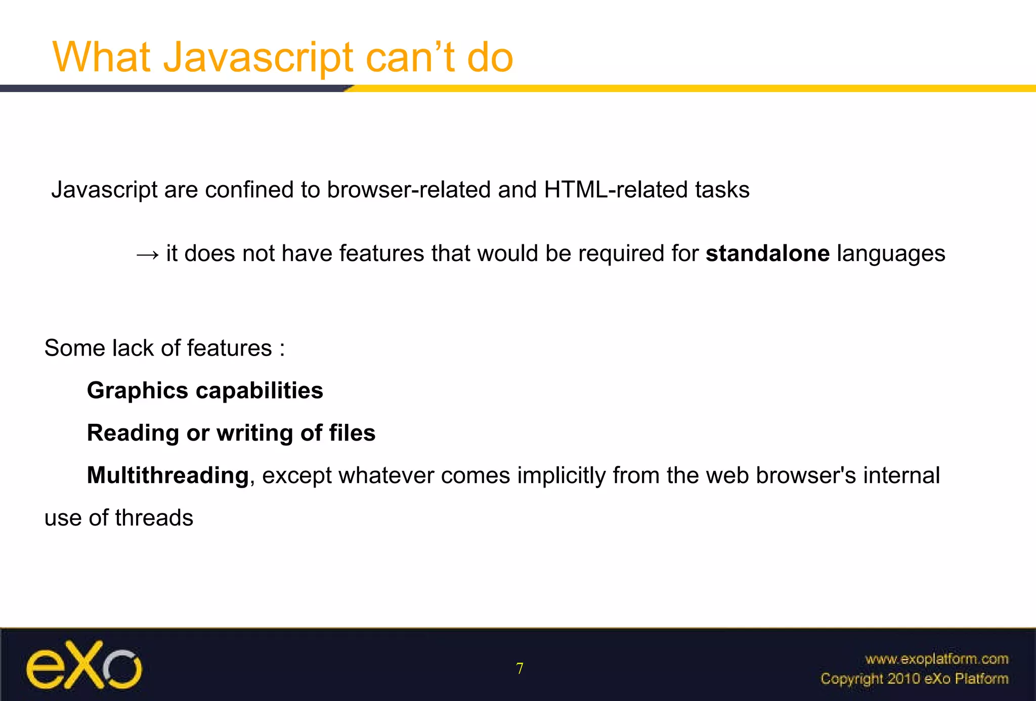 What Javascript can’t do Javascript are confined to browser-related and HTML-related tasks ->  it does not have features that would be required for  standalone  languages Some lack of features :  Graphics capabilities Reading or writing of files Multithreading , except whatever comes implicitly from the web browser's internal use of threads 