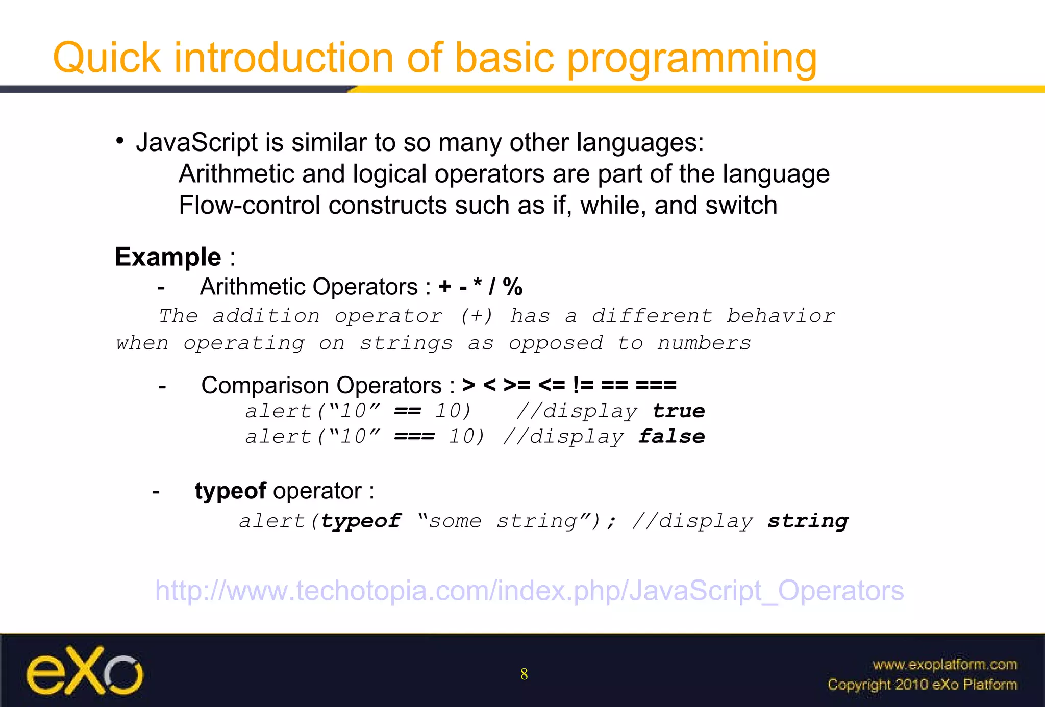 Quick introduction of basic programming JavaScript is similar to so many other languages:  Arithmetic and logical operators are part of the language Flow-control constructs such as if, while, and switch Example  : - Arithmetic Operators :  + - * / %   The addition operator (+) has a different behavior when operating on strings as opposed to numbers  - Comparison Operators :  > < >= <= != == ===  alert(“10”  ==  10)  //display  true alert(“10”  ===  10) //display  false -  typeof  operator : alert( typeof  “some string”); //display  string http://www.techotopia.com/index.php/JavaScript_Operators 