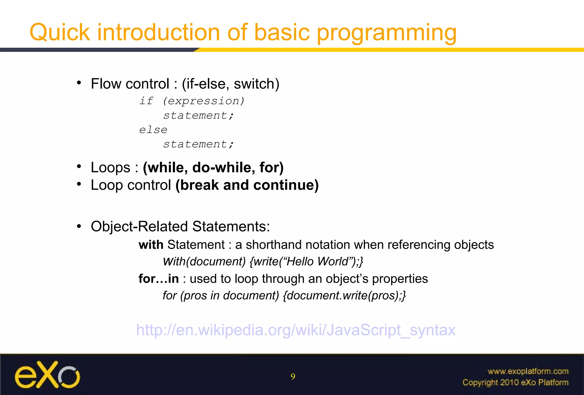 Quick introduction of basic programming Flow control : (if-else, switch) if (expression)  statement;  else statement; Loops :  (while, do-while, for) Loop control  (break and continue) Object-Related Statements: with  Statement :  a shorthand notation when referencing objects w ith(document) {write(“Hello World”);} for…in  : used to loop through an object’s properties for (pros in document) {document.write(pros);} http://en.wikipedia.org/wiki/JavaScript_syntax 