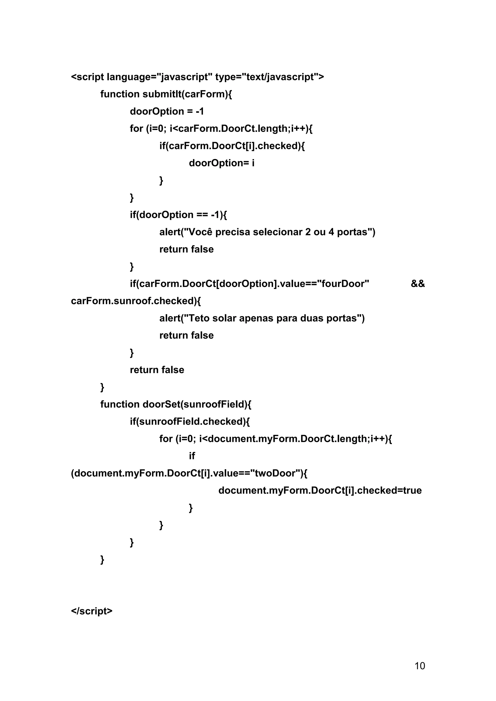 <script language="javascript" type="text/javascript">
      function submitIt(carForm){
            doorOption = -1
            for (i=0; i<carForm.DoorCt.length;i++){
                  if(carForm.DoorCt[i].checked){
                           doorOption= i
                  }
            }
            if(doorOption == -1){
                  alert("Você precisa selecionar 2 ou 4 portas")
                  return false
            }
            if(carForm.DoorCt[doorOption].value=="fourDoor"         &&
carForm.sunroof.checked){
                  alert("Teto solar apenas para duas portas")
                  return false
            }
            return false
      }
      function doorSet(sunroofField){
            if(sunroofField.checked){
                  for (i=0; i<document.myForm.DoorCt.length;i++){
                           if
(document.myForm.DoorCt[i].value=="twoDoor"){
                                 document.myForm.DoorCt[i].checked=true
                           }
                  }
            }
      }




</script>




                                                                     10
 