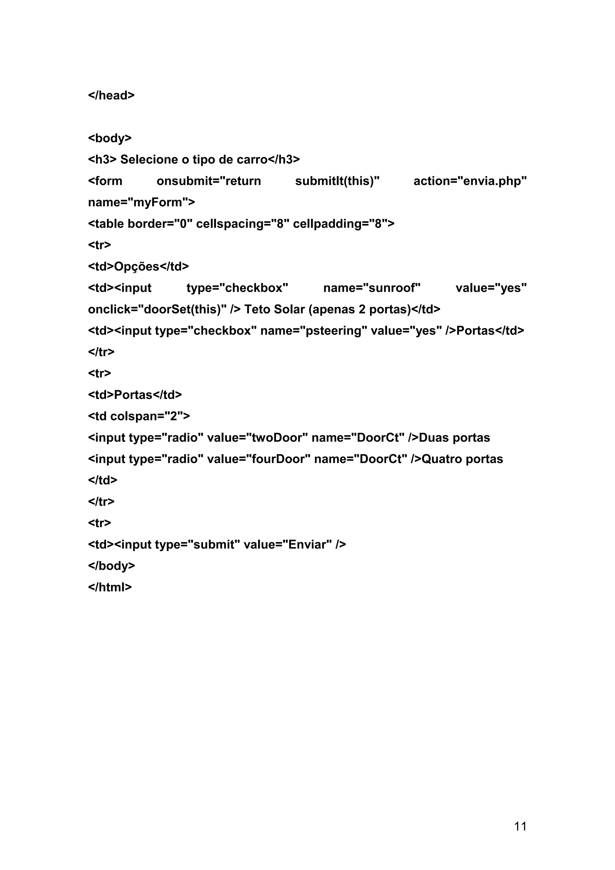 </head>


<body>
<h3> Selecione o tipo de carro</h3>
<form        onsubmit="return       submitIt(this)"    action="envia.php"
name="myForm">
<table border="0" cellspacing="8" cellpadding="8">
<tr>
<td>Opções</td>
<td><input        type="checkbox"       name="sunroof"         value="yes"
onclick="doorSet(this)" /> Teto Solar (apenas 2 portas)</td>
<td><input type="checkbox" name="psteering" value="yes" />Portas</td>
</tr>
<tr>
<td>Portas</td>
<td colspan="2">
<input type="radio" value="twoDoor" name="DoorCt" />Duas portas
<input type="radio" value="fourDoor" name="DoorCt" />Quatro portas
</td>
</tr>
<tr>
<td><input type="submit" value="Enviar" />
</body>
</html>




                                                                       11
 