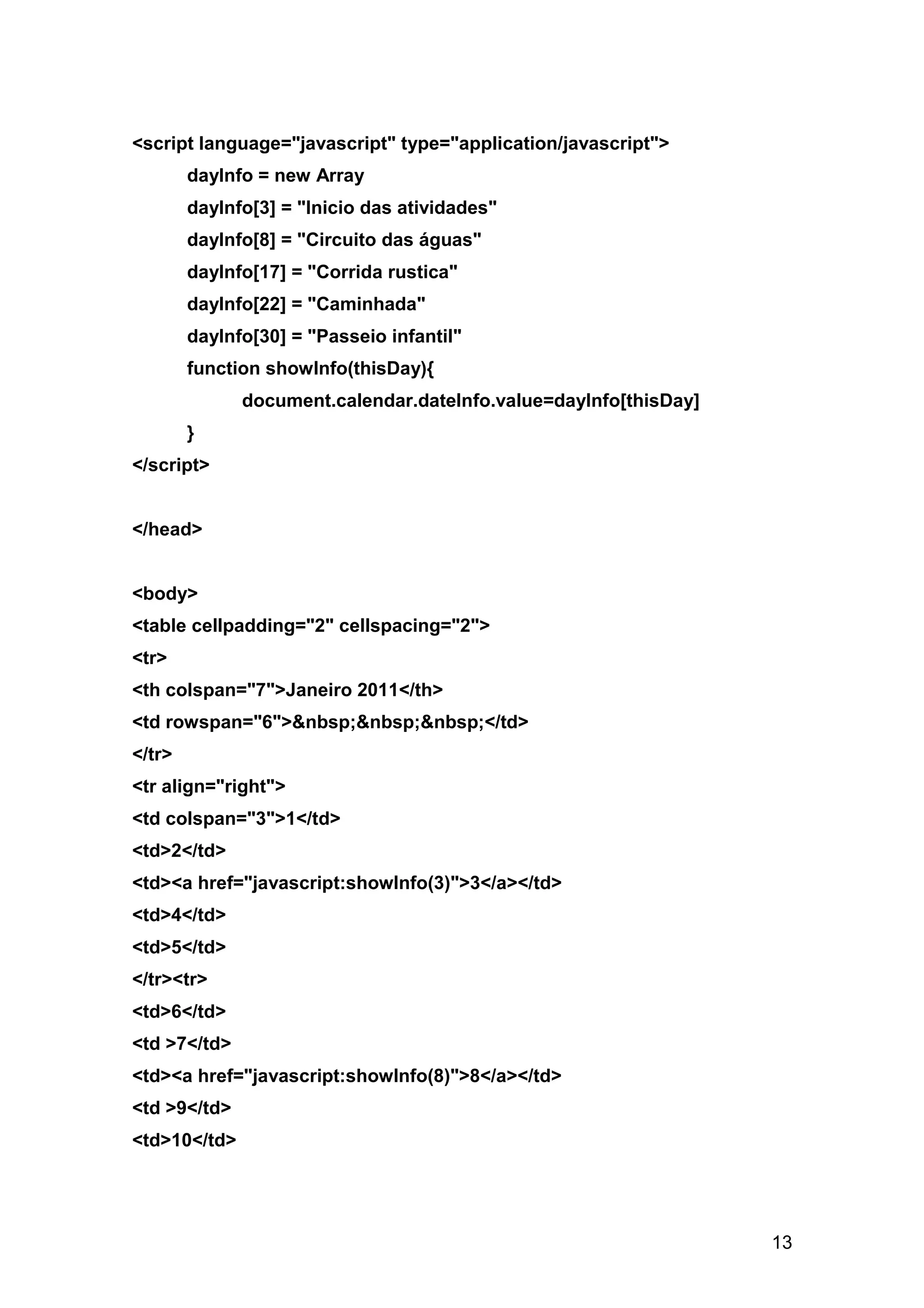 <script language="javascript" type="application/javascript">
        dayInfo = new Array
        dayInfo[3] = "Inicio das atividades"
        dayInfo[8] = "Circuito das águas"
        dayInfo[17] = "Corrida rustica"
        dayInfo[22] = "Caminhada"
        dayInfo[30] = "Passeio infantil"
        function showInfo(thisDay){
              document.calendar.dateInfo.value=dayInfo[thisDay]
        }
</script>


</head>


<body>
<table cellpadding="2" cellspacing="2">
<tr>
<th colspan="7">Janeiro 2011</th>
<td rowspan="6">&nbsp;&nbsp;&nbsp;</td>
</tr>
<tr align="right">
<td colspan="3">1</td>
<td>2</td>
<td><a href="javascript:showInfo(3)">3</a></td>
<td>4</td>
<td>5</td>
</tr><tr>
<td>6</td>
<td >7</td>
<td><a href="javascript:showInfo(8)">8</a></td>
<td >9</td>
<td>10</td>




                                                                  13
 