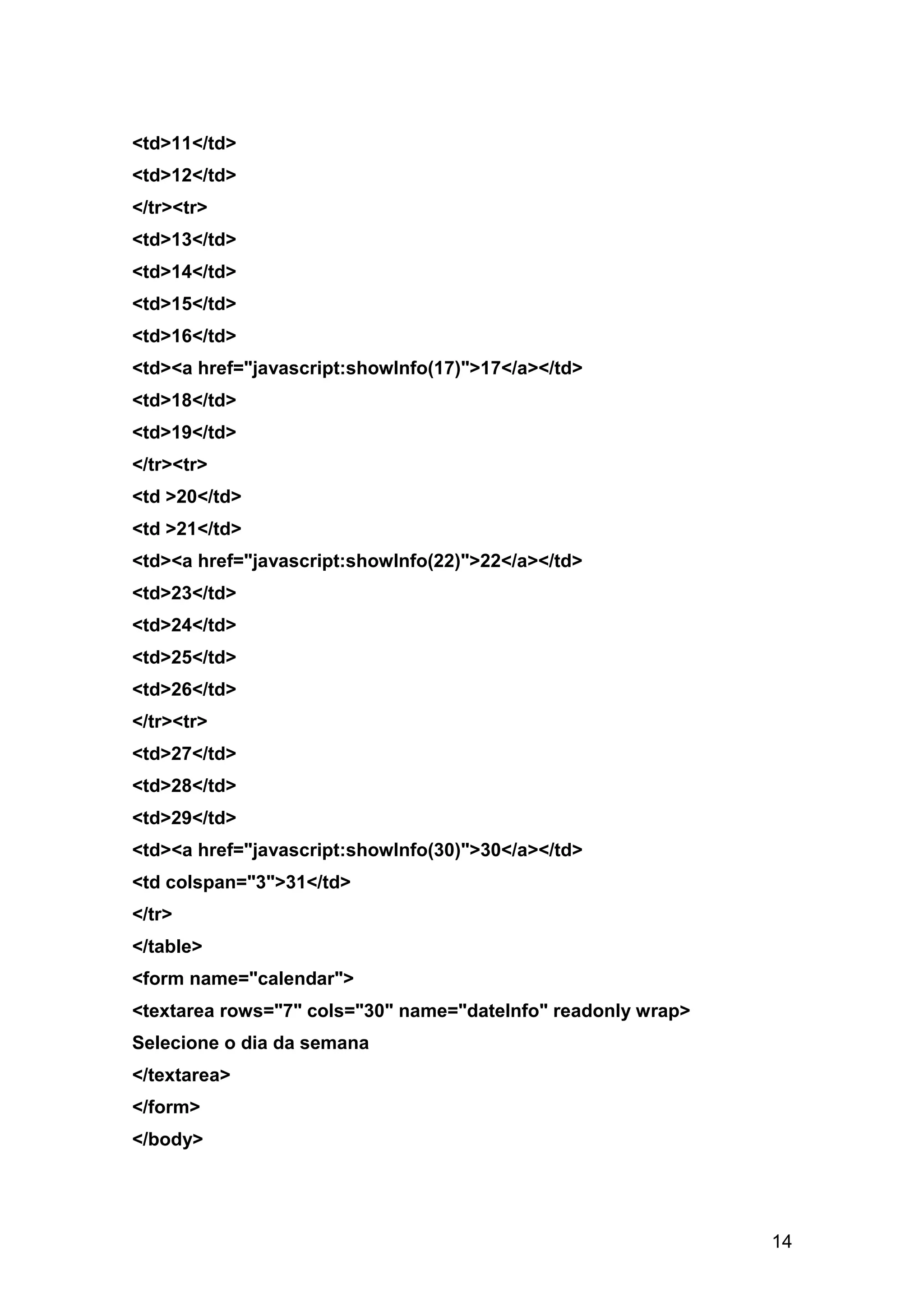 <td>11</td>
<td>12</td>
</tr><tr>
<td>13</td>
<td>14</td>
<td>15</td>
<td>16</td>
<td><a href="javascript:showInfo(17)">17</a></td>
<td>18</td>
<td>19</td>
</tr><tr>
<td >20</td>
<td >21</td>
<td><a href="javascript:showInfo(22)">22</a></td>
<td>23</td>
<td>24</td>
<td>25</td>
<td>26</td>
</tr><tr>
<td>27</td>
<td>28</td>
<td>29</td>
<td><a href="javascript:showInfo(30)">30</a></td>
<td colspan="3">31</td>
</tr>
</table>
<form name="calendar">
<textarea rows="7" cols="30" name="dateInfo" readonly wrap>
Selecione o dia da semana
</textarea>
</form>
</body>




                                                              14
 