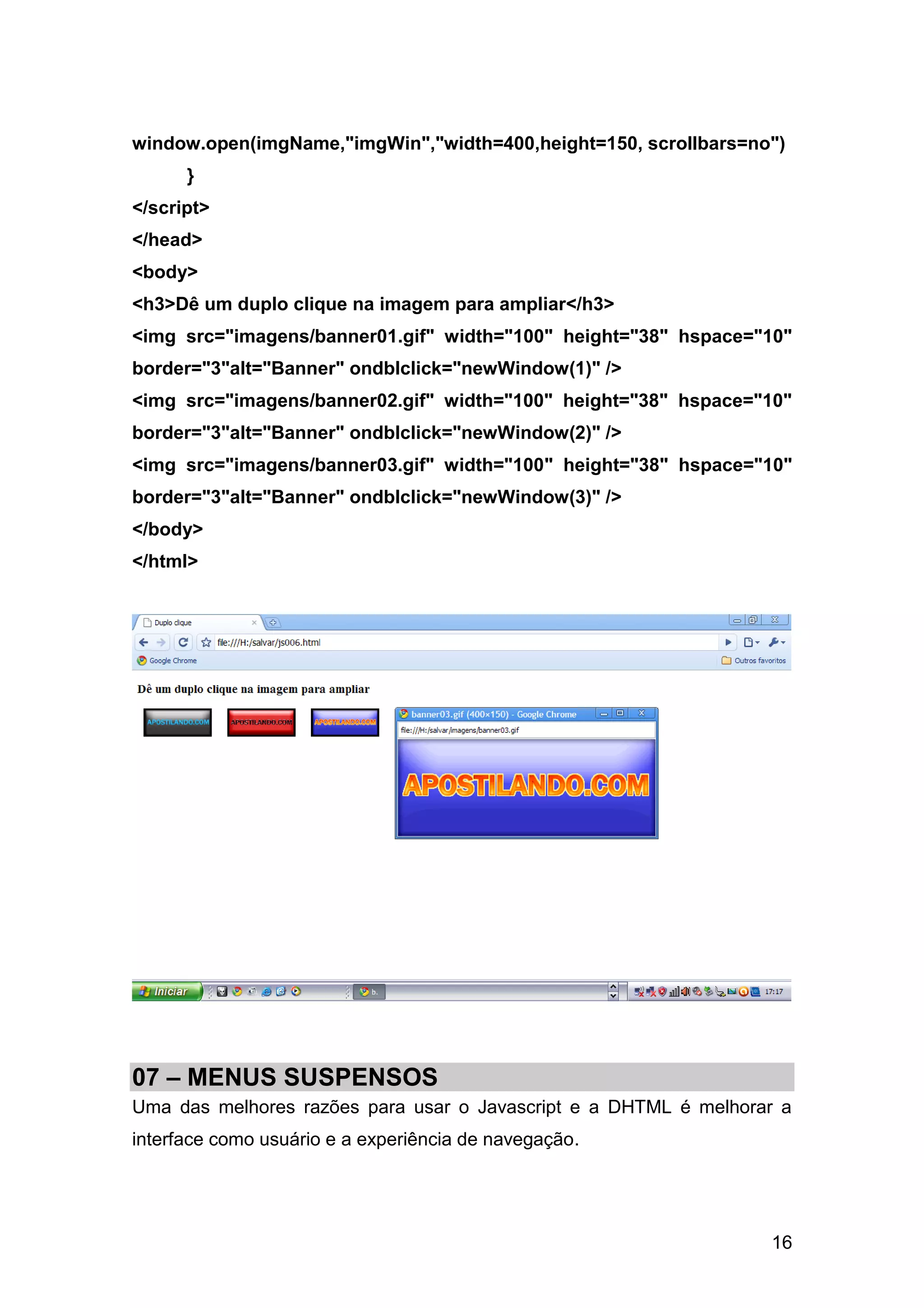 window.open(imgName,"imgWin","width=400,height=150, scrollbars=no")
      }
</script>
</head>
<body>
<h3>Dê um duplo clique na imagem para ampliar</h3>
<img src="imagens/banner01.gif" width="100" height="38" hspace="10"
border="3"alt="Banner" ondblclick="newWindow(1)" />
<img src="imagens/banner02.gif" width="100" height="38" hspace="10"
border="3"alt="Banner" ondblclick="newWindow(2)" />
<img src="imagens/banner03.gif" width="100" height="38" hspace="10"
border="3"alt="Banner" ondblclick="newWindow(3)" />
</body>
</html>




07 – MENUS SUSPENSOS
Uma das melhores razões para usar o Javascript e a DHTML é melhorar a
interface como usuário e a experiência de navegação.




                                                                  16
 