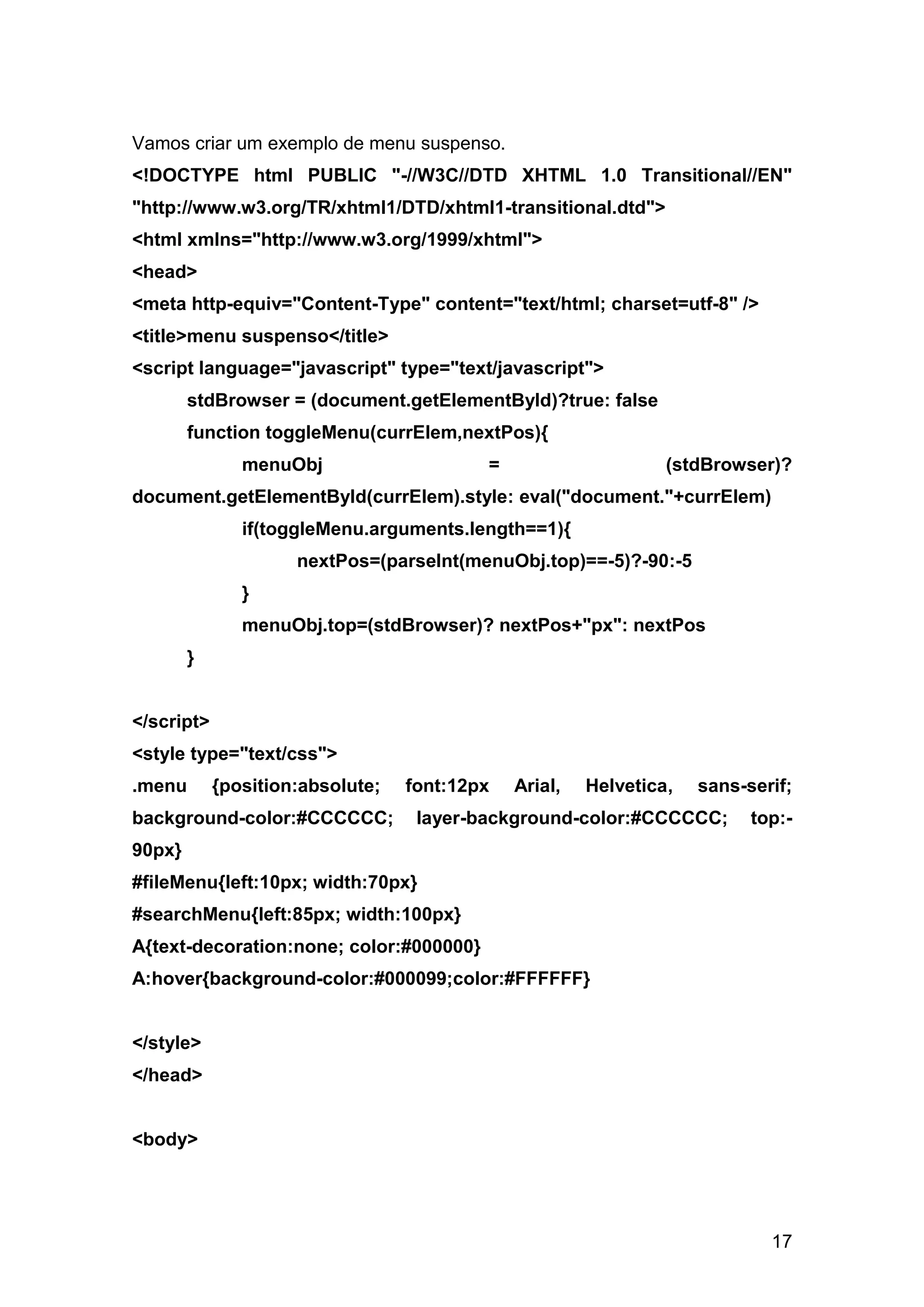 Vamos criar um exemplo de menu suspenso.
<!DOCTYPE html PUBLIC "-//W3C//DTD XHTML 1.0 Transitional//EN"
"http://www.w3.org/TR/xhtml1/DTD/xhtml1-transitional.dtd">
<html xmlns="http://www.w3.org/1999/xhtml">
<head>
<meta http-equiv="Content-Type" content="text/html; charset=utf-8" />
<title>menu suspenso</title>
<script language="javascript" type="text/javascript">
        stdBrowser = (document.getElementById)?true: false
        function toggleMenu(currElem,nextPos){
               menuObj                    =                     (stdBrowser)?
document.getElementById(currElem).style: eval("document."+currElem)
               if(toggleMenu.arguments.length==1){
                     nextPos=(parseInt(menuObj.top)==-5)?-90:-5
               }
               menuObj.top=(stdBrowser)? nextPos+"px": nextPos
        }


</script>
<style type="text/css">
.menu       {position:absolute;   font:12px   Arial,   Helvetica,   sans-serif;
background-color:#CCCCCC;          layer-background-color:#CCCCCC;        top:-
90px}
#fileMenu{left:10px; width:70px}
#searchMenu{left:85px; width:100px}
A{text-decoration:none; color:#000000}
A:hover{background-color:#000099;color:#FFFFFF}


</style>
</head>


<body>




                                                                            17
 