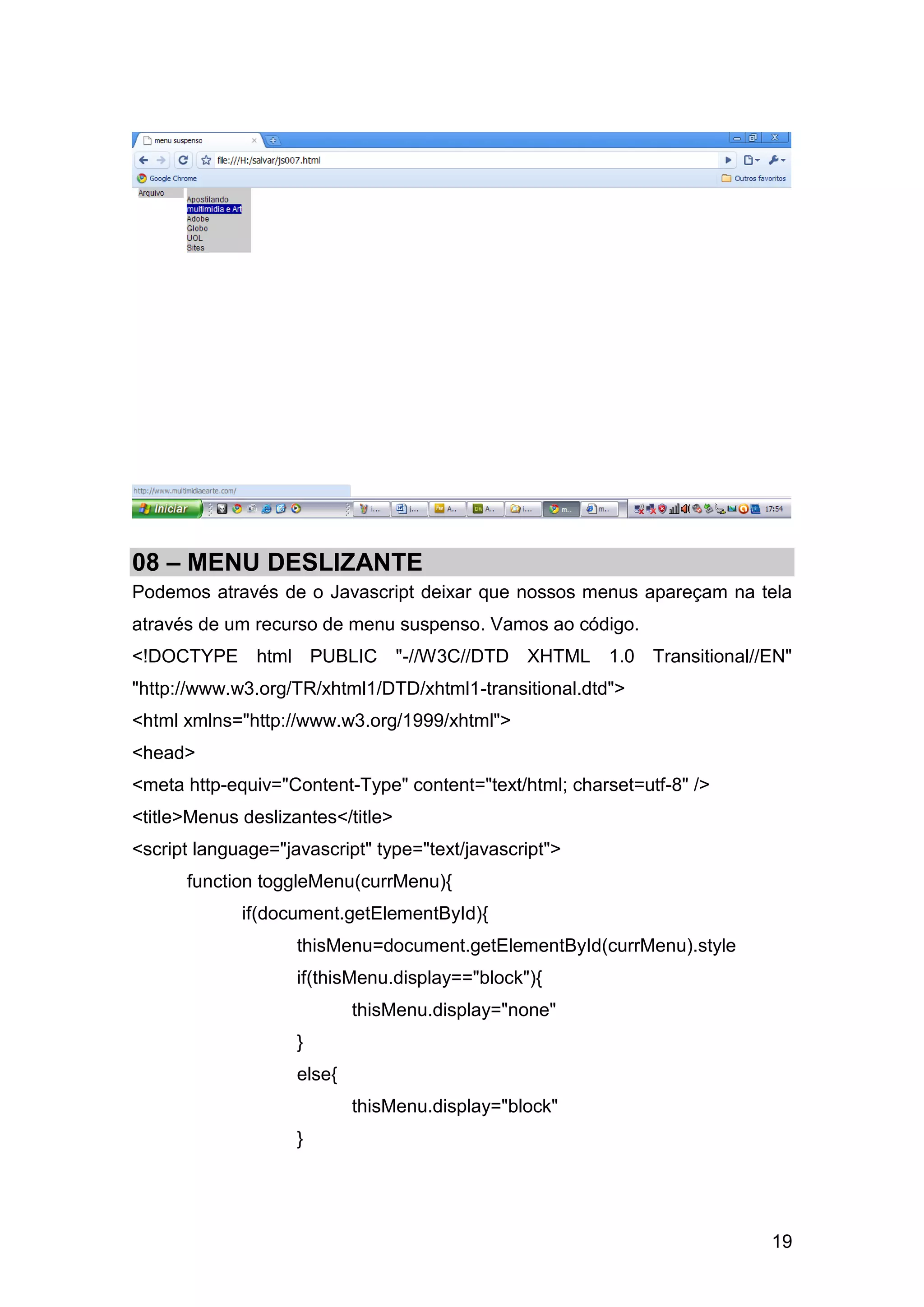 08 – MENU DESLIZANTE
Podemos através de o Javascript deixar que nossos menus apareçam na tela
através de um recurso de menu suspenso. Vamos ao código.
<!DOCTYPE html PUBLIC "-//W3C//DTD XHTML 1.0 Transitional//EN"
"http://www.w3.org/TR/xhtml1/DTD/xhtml1-transitional.dtd">
<html xmlns="http://www.w3.org/1999/xhtml">
<head>
<meta http-equiv="Content-Type" content="text/html; charset=utf-8" />
<title>Menus deslizantes</title>
<script language="javascript" type="text/javascript">
      function toggleMenu(currMenu){
             if(document.getElementById){
                    thisMenu=document.getElementById(currMenu).style
                    if(thisMenu.display=="block"){
                            thisMenu.display="none"
                    }
                    else{
                            thisMenu.display="block"
                    }




                                                                        19
 