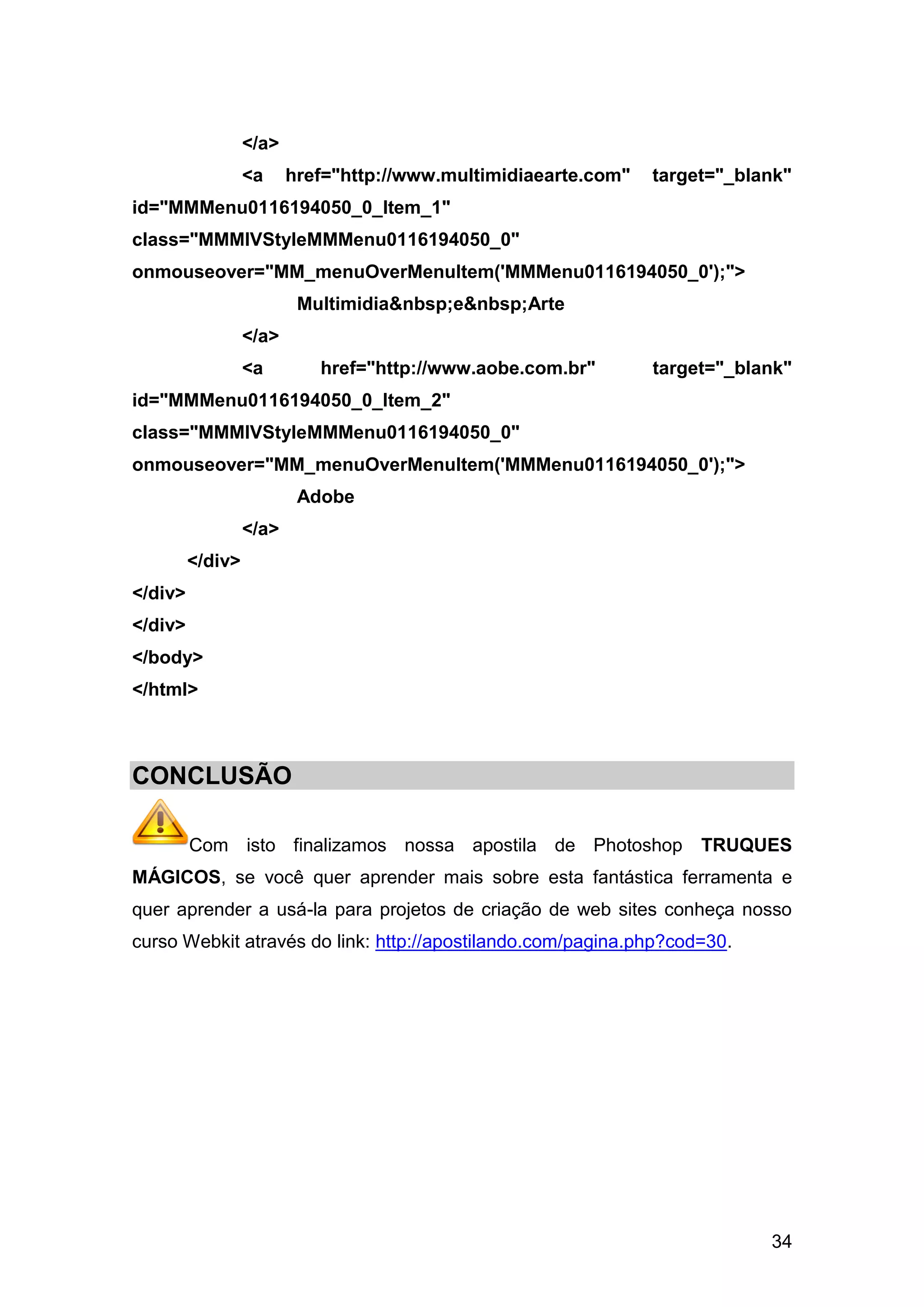 </a>
                  <a     href="http://www.multimidiaearte.com"   target="_blank"
id="MMMenu0116194050_0_Item_1"
class="MMMIVStyleMMMenu0116194050_0"
onmouseover="MM_menuOverMenuItem('MMMenu0116194050_0');">
                          Multimidia&nbsp;e&nbsp;Arte
                  </a>
                  <a        href="http://www.aobe.com.br"        target="_blank"
id="MMMenu0116194050_0_Item_2"
class="MMMIVStyleMMMenu0116194050_0"
onmouseover="MM_menuOverMenuItem('MMMenu0116194050_0');">
                          Adobe
                  </a>
         </div>
</div>
</div>
</body>
</html>



CONCLUSÃO

         Com isto finalizamos nossa apostila de Photoshop             TRUQUES
MÁGICOS, se você quer aprender mais sobre esta fantástica ferramenta e
quer aprender a usá-la para projetos de criação de web sites conheça nosso
curso Webkit através do link: http://apostilando.com/pagina.php?cod=30.




                                                                             34
 