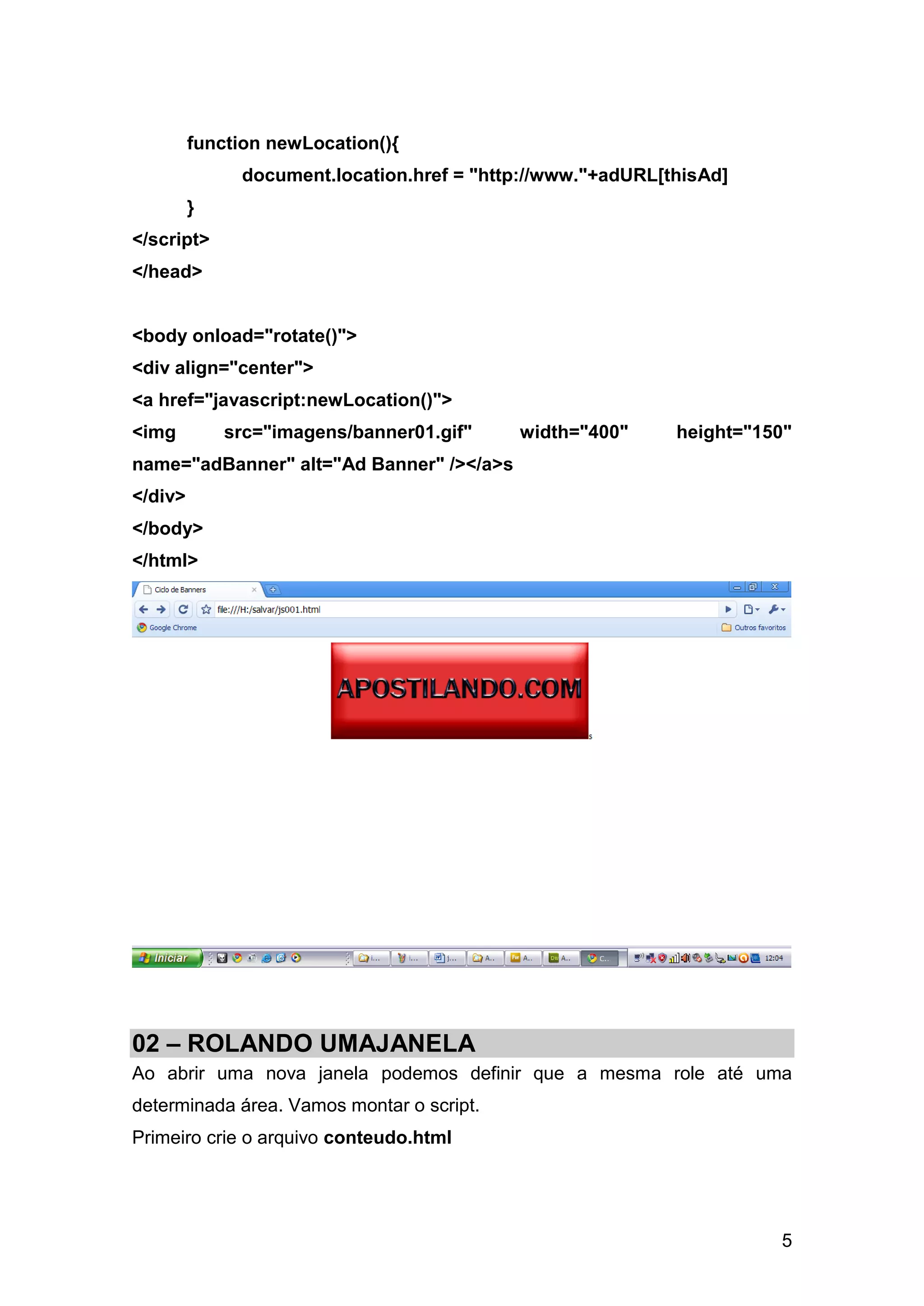 function newLocation(){
              document.location.href = "http://www."+adURL[thisAd]
         }
</script>
</head>


<body onload="rotate()">
<div align="center">
<a href="javascript:newLocation()">
<img         src="imagens/banner01.gif"    width="400"      height="150"
name="adBanner" alt="Ad Banner" /></a>s
</div>
</body>
</html>




02 – ROLANDO UMAJANELA
Ao abrir uma nova janela podemos definir que a mesma role até uma
determinada área. Vamos montar o script.
Primeiro crie o arquivo conteudo.html




                                                                      5
 