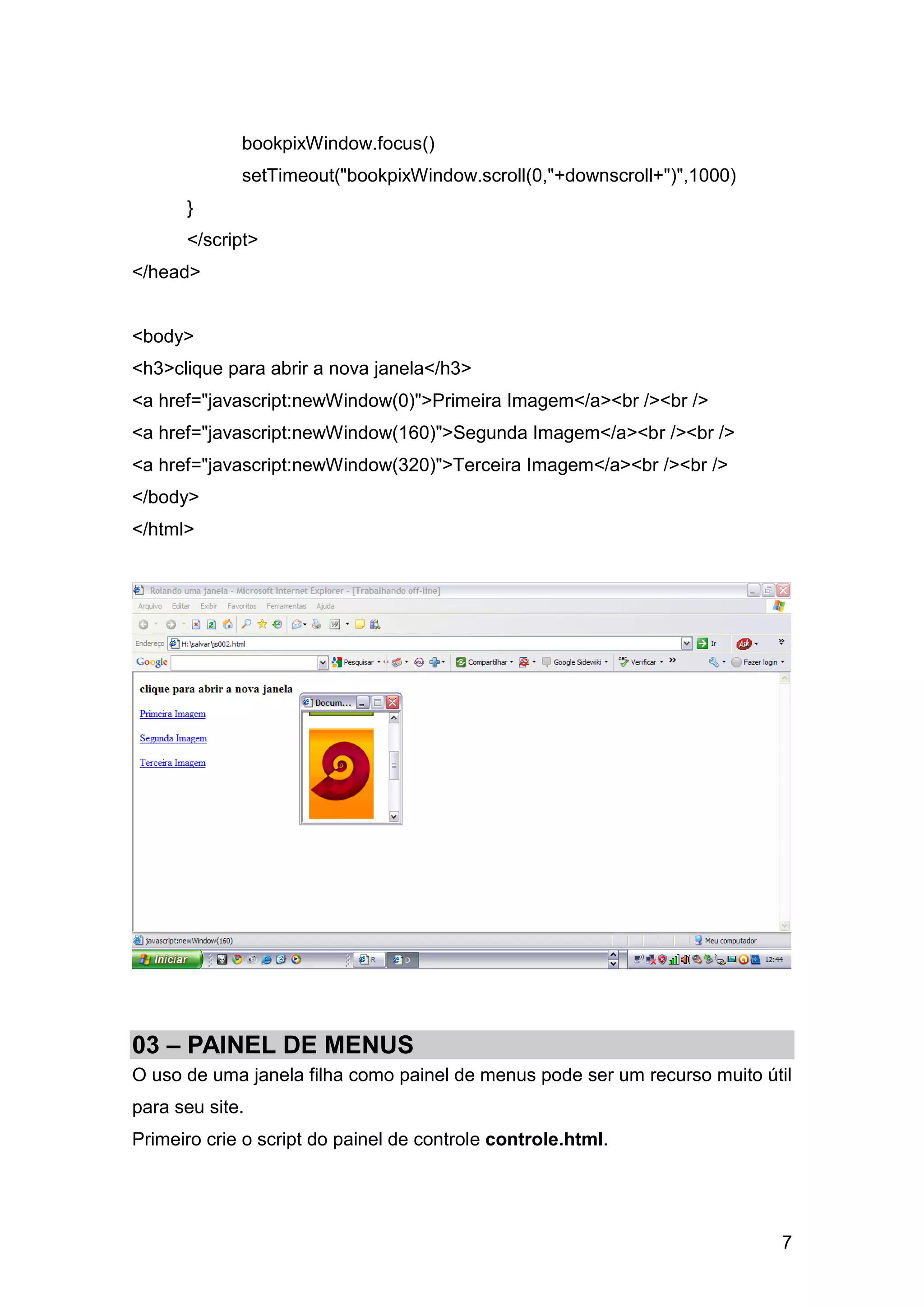 bookpixWindow.focus()
             setTimeout("bookpixWindow.scroll(0,"+downscroll+")",1000)
      }
      </script>
</head>


<body>
<h3>clique para abrir a nova janela</h3>
<a href="javascript:newWindow(0)">Primeira Imagem</a><br /><br />
<a href="javascript:newWindow(160)">Segunda Imagem</a><br /><br />
<a href="javascript:newWindow(320)">Terceira Imagem</a><br /><br />
</body>
</html>




03 – PAINEL DE MENUS
O uso de uma janela filha como painel de menus pode ser um recurso muito útil
para seu site.
Primeiro crie o script do painel de controle controle.html.




                                                                           7
 