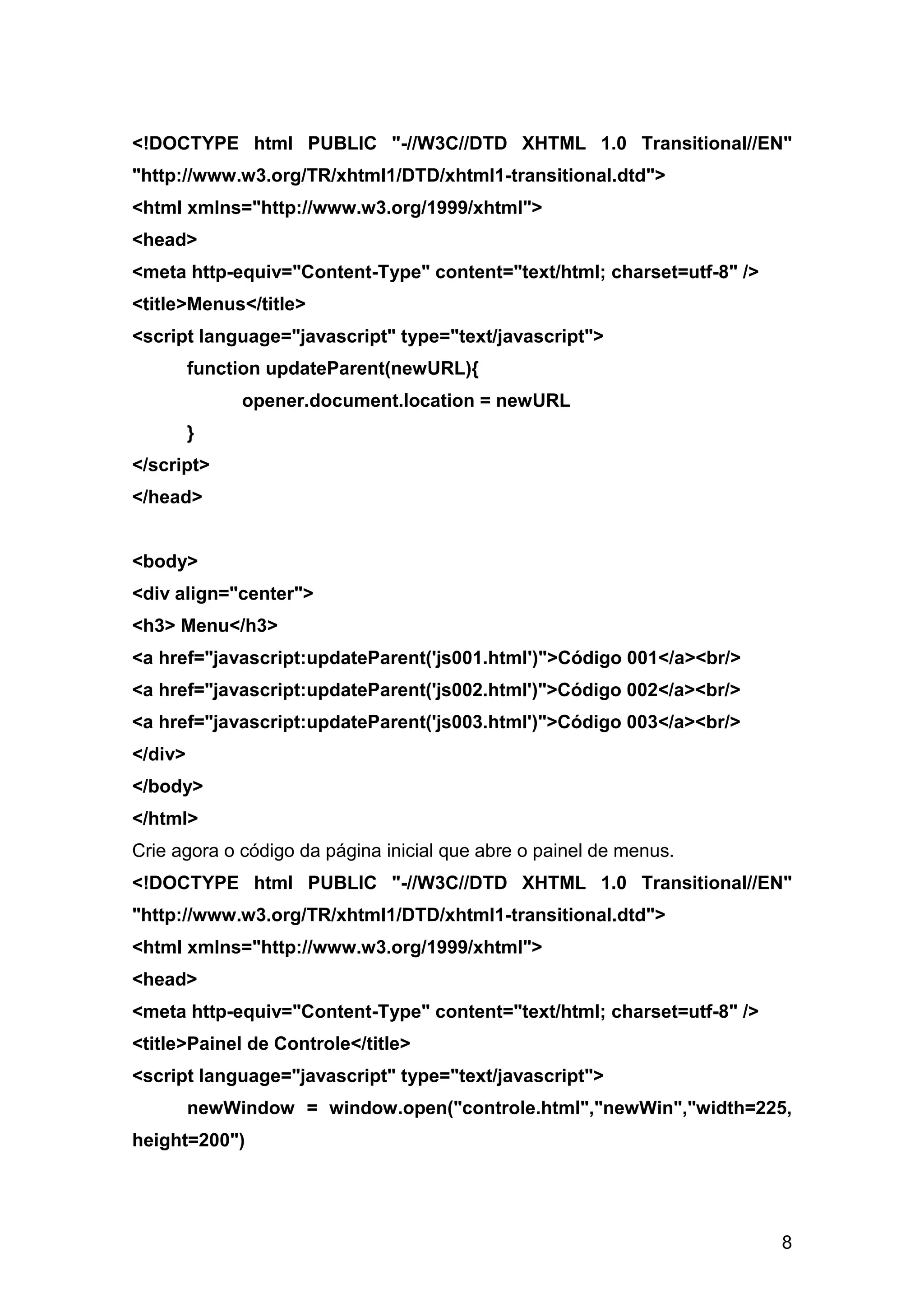 <!DOCTYPE html PUBLIC "-//W3C//DTD XHTML 1.0 Transitional//EN"
"http://www.w3.org/TR/xhtml1/DTD/xhtml1-transitional.dtd">
<html xmlns="http://www.w3.org/1999/xhtml">
<head>
<meta http-equiv="Content-Type" content="text/html; charset=utf-8" />
<title>Menus</title>
<script language="javascript" type="text/javascript">
         function updateParent(newURL){
              opener.document.location = newURL
         }
</script>
</head>


<body>
<div align="center">
<h3> Menu</h3>
<a href="javascript:updateParent('js001.html')">Código 001</a><br/>
<a href="javascript:updateParent('js002.html')">Código 002</a><br/>
<a href="javascript:updateParent('js003.html')">Código 003</a><br/>
</div>
</body>
</html>
Crie agora o código da página inicial que abre o painel de menus.
<!DOCTYPE html PUBLIC "-//W3C//DTD XHTML 1.0 Transitional//EN"
"http://www.w3.org/TR/xhtml1/DTD/xhtml1-transitional.dtd">
<html xmlns="http://www.w3.org/1999/xhtml">
<head>
<meta http-equiv="Content-Type" content="text/html; charset=utf-8" />
<title>Painel de Controle</title>
<script language="javascript" type="text/javascript">
         newWindow = window.open("controle.html","newWin","width=225,
height=200")




                                                                        8
 