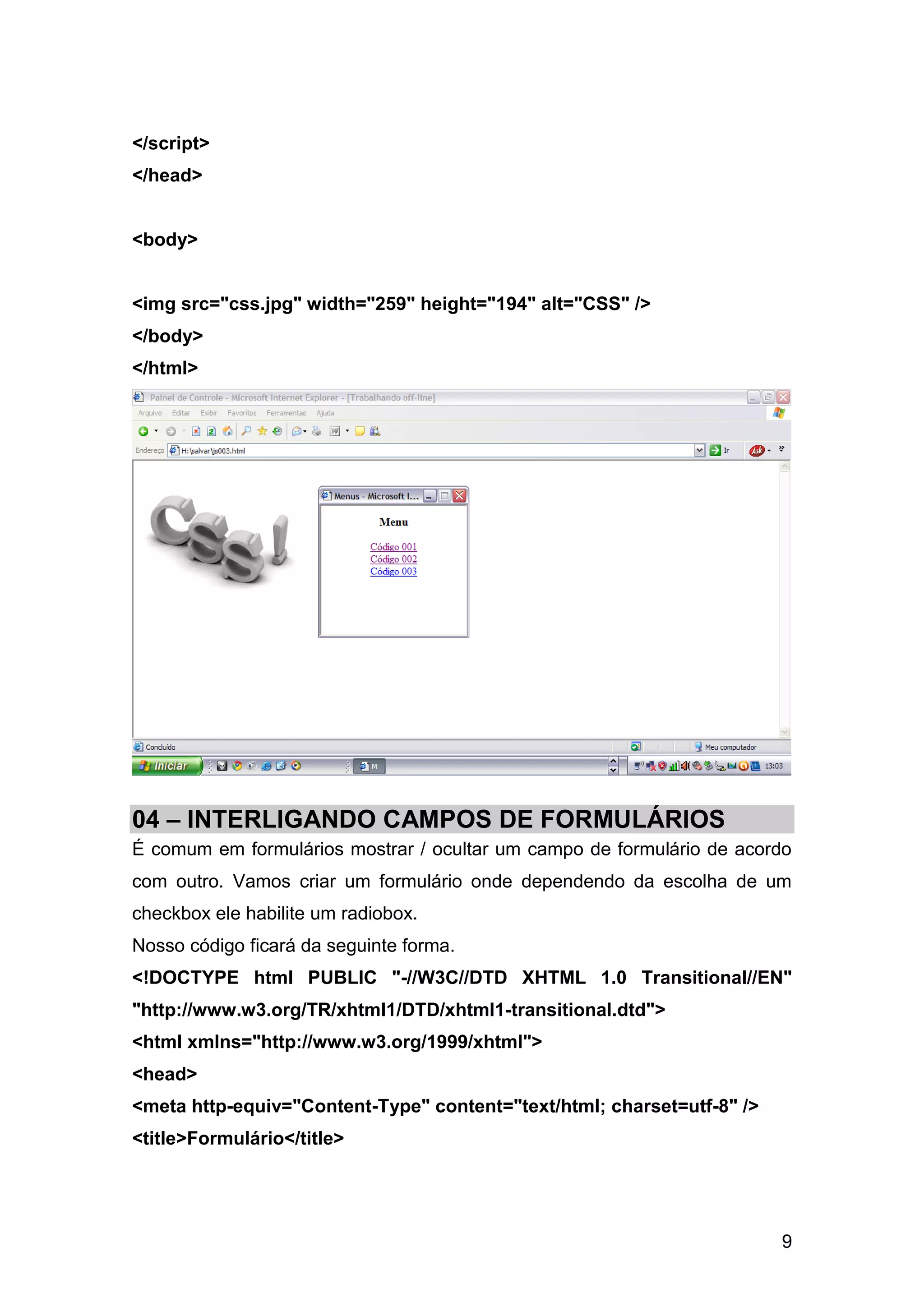 </script>
</head>


<body>


<img src="css.jpg" width="259" height="194" alt="CSS" />
</body>
</html>




04 – INTERLIGANDO CAMPOS DE FORMULÁRIOS
É comum em formulários mostrar / ocultar um campo de formulário de acordo
com outro. Vamos criar um formulário onde dependendo da escolha de um
checkbox ele habilite um radiobox.
Nosso código ficará da seguinte forma.
<!DOCTYPE html PUBLIC "-//W3C//DTD XHTML 1.0 Transitional//EN"
"http://www.w3.org/TR/xhtml1/DTD/xhtml1-transitional.dtd">
<html xmlns="http://www.w3.org/1999/xhtml">
<head>
<meta http-equiv="Content-Type" content="text/html; charset=utf-8" />
<title>Formulário</title>




                                                                        9
 