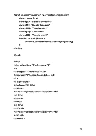 <script language="javascript" type="application/javascript">
        dayInfo = new Array
        dayInfo[3] = "Inicio das atividades"
        dayInfo[8] = "Circuito das águas"
        dayInfo[17] = "Corrida rustica"
        dayInfo[22] = "Caminhada"
        dayInfo[30] = "Passeio infantil"
        function showInfo(thisDay){
              document.calendar.dateInfo.value=dayInfo[thisDay]
        }
</script>


</head>


<body>
<table cellpadding="2" cellspacing="2">
<tr>
<th colspan="7">Janeiro 2011</th>
<td rowspan="6">&nbsp;&nbsp;&nbsp;</td>
</tr>
<tr align="right">
<td colspan="3">1</td>
<td>2</td>
<td><a href="javascript:showInfo(3)">3</a></td>
<td>4</td>
<td>5</td>
</tr><tr>
<td>6</td>
<td >7</td>
<td><a href="javascript:showInfo(8)">8</a></td>
<td >9</td>
<td>10</td>




                                                                  13
 