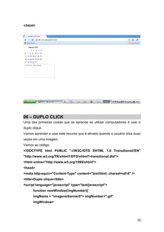 </html>




06 – DUPLO CLICK
Uma das primeiras coisas que se aprende ao utilizar computadores é usar o
duplo clique.
Vamos aprender a usar este recurso que é ativado quando o usuário clica duas
vezes em uma imagem.
Vamos ao código.
<!DOCTYPE html PUBLIC "-//W3C//DTD XHTML 1.0 Transitional//EN"
"http://www.w3.org/TR/xhtml1/DTD/xhtml1-transitional.dtd">
<html xmlns="http://www.w3.org/1999/xhtml">
<head>
<meta http-equiv="Content-Type" content="text/html; charset=utf-8" />
<title>Duplo clique</title>
<script language="javascript" type="text/javascript">
      function newWindow(imgNumber){
      imgName = "imagens/banner0"+ imgNumber+".gif"
      imgWindow=




                                                                         15
 
