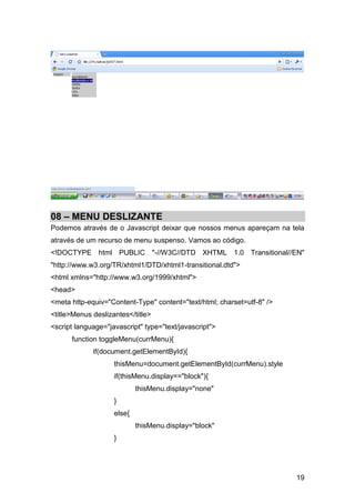 08 – MENU DESLIZANTE
Podemos através de o Javascript deixar que nossos menus apareçam na tela
através de um recurso de menu suspenso. Vamos ao código.
<!DOCTYPE html PUBLIC "-//W3C//DTD XHTML 1.0 Transitional//EN"
"http://www.w3.org/TR/xhtml1/DTD/xhtml1-transitional.dtd">
<html xmlns="http://www.w3.org/1999/xhtml">
<head>
<meta http-equiv="Content-Type" content="text/html; charset=utf-8" />
<title>Menus deslizantes</title>
<script language="javascript" type="text/javascript">
      function toggleMenu(currMenu){
             if(document.getElementById){
                    thisMenu=document.getElementById(currMenu).style
                    if(thisMenu.display=="block"){
                            thisMenu.display="none"
                    }
                    else{
                            thisMenu.display="block"
                    }




                                                                        19
 