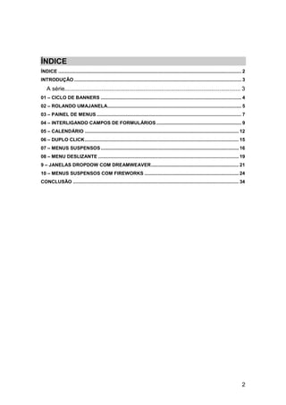 ÍNDICE
ÍNDICE .......................................................................................................................................... 2
INTRODUÇÃO .............................................................................................................................. 3
    A série............................................................................................................. 3
01 – CICLO DE BANNERS .......................................................................................................... 4
02 – ROLANDO UMAJANELA..................................................................................................... 5
03 – PAINEL DE MENUS ............................................................................................................. 7
04 – INTERLIGANDO CAMPOS DE FORMULÁRIOS ................................................................ 9
05 – CALENDÁRIO .................................................................................................................... 12
06 – DUPLO CLICK .................................................................................................................... 15
07 – MENUS SUSPENSOS ........................................................................................................ 16
08 – MENU DESLIZANTE .......................................................................................................... 19
9 – JANELAS DROPDOW COM DREAMWEAVER .................................................................. 21
10 – MENUS SUSPENSOS COM FIREWORKS ....................................................................... 24
CONCLUSÃO ............................................................................................................................. 34




                                                                                                                                                2
 