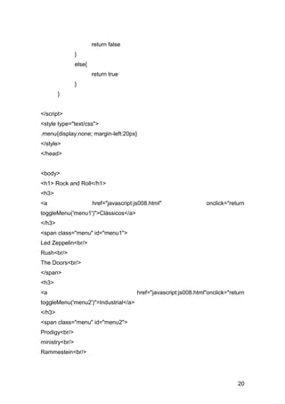 return false
                }
                else{
                        return true
                }
        }


</script>
<style type="text/css">
.menu{display:none; margin-left:20px}
</style>
</head>


<body>
<h1> Rock and Roll</h1>
<h3>
<a                      href="javascript:js008.html"                 onclick="return
toggleMenu('menu1')">Clássicos</a>
</h3>
<span class="menu" id="menu1">
Led Zeppelin<br/>
Rush<br/>
The Doors<br/>
</span>
<h3>
<a                                        href="javascript:js008.html"onclick="return
toggleMenu('menu2')">Industrial</a>
</h3>
<span class="menu" id="menu2">
Prodigy<br/>
ministry<br/>
Rammestein<br/>




                                                                                  20
 