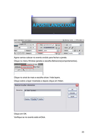 Agora vamos colocar no evento onclick para fechar a janela.
Clique no menu Window (janela) e escolha Behaviors(comportamentos).




Clique no sinal de mais e escolha show / hide layers.
Clique sobre a layer mostrada e depois clique em Hiden.




Clique em OK.
Verifique se no evento está onClick.




                                                                      23
 