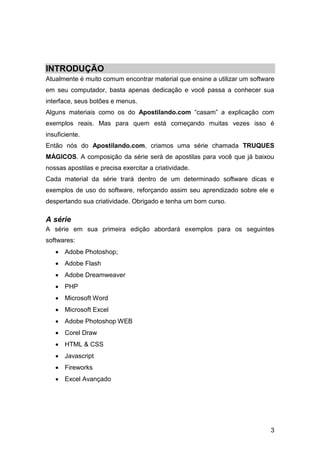 INTRODUÇÃO
Atualmente é muito comum encontrar material que ensine a utilizar um software
em seu computador, basta apenas dedicação e você passa a conhecer sua
interface, seus botões e menus.
Alguns materiais como os do Apostilando.com “casam” a explicação com
exemplos reais. Mas para quem está começando muitas vezes isso é
insuficiente.
Então nós do Apostilando.com, criamos uma série chamada TRUQUES
MÁGICOS. A composição da série será de apostilas para você que já baixou
nossas apostilas e precisa exercitar a criatividade.
Cada material da série trará dentro de um determinado software dicas e
exemplos de uso do software, reforçando assim seu aprendizado sobre ele e
despertando sua criatividade. Obrigado e tenha um bom curso.

A série
A série em sua primeira edição abordará exemplos para os seguintes
softwares:
    Adobe Photoshop;
    Adobe Flash
    Adobe Dreamweaver
    PHP
    Microsoft Word
    Microsoft Excel
    Adobe Photoshop WEB
    Corel Draw
    HTML & CSS
    Javascript
    Fireworks
    Excel Avançado




                                                                           3
 