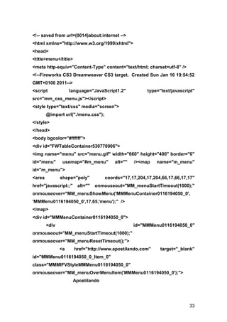 <!-- saved from url=(0014)about:internet -->
<html xmlns="http://www.w3.org/1999/xhtml">
<head>
<title>menu</title>
<meta http-equiv="Content-Type" content="text/html; charset=utf-8" />
<!--Fireworks CS3 Dreamweaver CS3 target. Created Sun Jan 16 19:54:52
GMT+0100 2011-->
<script             language="JavaScript1.2"           type="text/javascript"
src="mm_css_menu.js"></script>
<style type="text/css" media="screen">
        @import url("./menu.css");
</style>
</head>
<body bgcolor="#ffffff">
<div id="FWTableContainer530770906">
<img name="menu" src="menu.gif" width="660" height="400" border="0"
id="menu"       usemap="#m_menu"         alt=""   /><map    name="m_menu"
id="m_menu">
<area          shape="poly"          coords="17,17,204,17,204,66,17,66,17,17"
href="javascript:;"    alt=""   onmouseout="MM_menuStartTimeout(1000);"
onmouseover="MM_menuShowMenu('MMMenuContainer0116194050_0',
'MMMenu0116194050_0',17,65,'menu');" />
</map>
<div id="MMMenuContainer0116194050_0">
        <div                                      id="MMMenu0116194050_0"
onmouseout="MM_menuStartTimeout(1000);"
onmouseover="MM_menuResetTimeout();">
               <a     href="http://www.apostilando.com"      target="_blank"
id="MMMenu0116194050_0_Item_0"
class="MMMIFVStyleMMMenu0116194050_0"
onmouseover="MM_menuOverMenuItem('MMMenu0116194050_0');">
                      Apostilando




                                                                          33
 