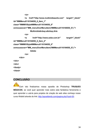 </a>
                  <a     href="http://www.multimidiaearte.com"   target="_blank"
id="MMMenu0116194050_0_Item_1"
class="MMMIVStyleMMMenu0116194050_0"
onmouseover="MM_menuOverMenuItem('MMMenu0116194050_0');">
                          Multimidia&nbsp;e&nbsp;Arte
                  </a>
                  <a        href="http://www.aobe.com.br"        target="_blank"
id="MMMenu0116194050_0_Item_2"
class="MMMIVStyleMMMenu0116194050_0"
onmouseover="MM_menuOverMenuItem('MMMenu0116194050_0');">
                          Adobe
                  </a>
         </div>
</div>
</div>
</body>
</html>



CONCLUSÃO

         Com isto finalizamos nossa apostila de Photoshop             TRUQUES
MÁGICOS, se você quer aprender mais sobre esta fantástica ferramenta e
quer aprender a usá-la para projetos de criação de web sites conheça nosso
curso Webkit através do link: http://apostilando.com/pagina.php?cod=30.




                                                                             34
 