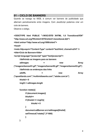 01 – CICLO DE BANNERS
Quando se navega na WEB, é comum ver banners de publicidade que
alternam periodicamente entre imagens. Com JavaScript podemos criar um
ciclo de banners.
Observe o código.


<!DOCTYPE html PUBLIC "-//W3C//DTD XHTML 1.0 Transitional//EN"
"http://www.w3.org/TR/xhtml1/DTD/xhtml1-transitional.dtd">
<html xmlns="http://www.w3.org/1999/xhtml">
<head>
<meta http-equiv="Content-Type" content="text/html; charset=utf-8" />
<title>Ciclo de Banners</title>
<script language="javascript" type="text/javascript">
      //definindo as imagens para os banners
      adImages                       =          new                Array
("imagens/banner01.gif","imagens/banner02.gif","imagens/banner03.gif")
      //definindo os endereços dos links
      adURL                      =             new                 Array
("apostilando.com","multimidiaearte.com","adobe.com.br")
      thisAd = 0
      imgCt = adImages.length


      function rotate(){
             if (document.images){
             thisAd++
             if (thisAd == imgCt){
                    thisAd = 0
             }
             document.adBanner.src=adImages[thisAd]
             setTimeout("rotate()",3*1000)
             }
      }




                                                                        4
 
