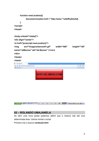 function newLocation(){
              document.location.href = "http://www."+adURL[thisAd]
         }
</script>
</head>


<body onload="rotate()">
<div align="center">
<a href="javascript:newLocation()">
<img         src="imagens/banner01.gif"    width="400"      height="150"
name="adBanner" alt="Ad Banner" /></a>s
</div>
</body>
</html>




02 – ROLANDO UMAJANELA
Ao abrir uma nova janela podemos definir que a mesma role até uma
determinada área. Vamos montar o script.
Primeiro crie o arquivo conteudo.html




                                                                      5
 