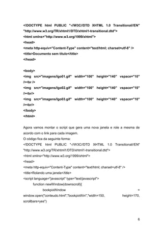 <!DOCTYPE html PUBLIC "-//W3C//DTD XHTML 1.0 Transitional//EN"
"http://www.w3.org/TR/xhtml1/DTD/xhtml1-transitional.dtd">
<html xmlns="http://www.w3.org/1999/xhtml">
<head>
<meta http-equiv="Content-Type" content="text/html; charset=utf-8" />
<title>Documento sem título</title>
</head>


<body>
<img src="imagens/lgo01.gif" width="100" height="140" vspace="10"
/><br />
<img src="imagens/lgo02.gif" width="100" height="140" vspace="10"
/><br/>
<img src="imagens/lgo03.gif" width="100" height="140" vspace="10"
/><br/>
</body>
</html>


Agora vamos montar o script que gera uma nova janela e role a mesma de
acordo com o link para cada imagem.
O código fica da seguinte forma:
<!DOCTYPE html PUBLIC "-//W3C//DTD XHTML 1.0 Transitional//EN"
"http://www.w3.org/TR/xhtml1/DTD/xhtml1-transitional.dtd">
<html xmlns="http://www.w3.org/1999/xhtml">
<head>
<meta http-equiv="Content-Type" content="text/html; charset=utf-8" />
<title>Rolando uma janela</title>
<script language="javascript" type="text/javascript">
      function newWindow(downscroll){
             bookpixWindow                                                  =
window.open("conteudo.html","bookpixWin","width=150,               height=170,
scrollbars=yes")




                                                                            6
 